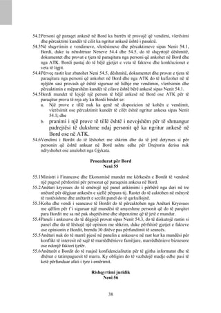 54.2 Personi që paraqet ankesë në Bord ka barrën të provojë që vendimi, vlerësimi
     dhe përcaktimi kundër të cilit ka ngritur ankesë është i pasaktë.
54.3 Në shqyrtimin e vendimeve, vlerësimeve dhe përcaktimeve sipas Nenit 54.1,
     Bordi, duke iu nënshtruar Neneve 54.4 dhe 54.5, do të shqyrtojë dëshmitë,
     dokumentet dhe provat e tjera të paraqitura nga personi që ankohet në Bord dhe
     nga ATK. Bordi pastaj do të bëjë gjetjet e veta të fakteve dhe konkluzionet e
     veta të ligjit.
54.4 Përveç rastit kur zbatohet Neni 54.5, dëshmitë, dokumentet dhe provat e tjera të
     paraqitura nga personi që ankohet në Bord dhe nga ATK do të kufizohet në të
     njëjtën sasi provash që është siguruar në lidhje me vendimin, vlerësimin dhe
     përcaktimin e mëparshëm kundër të cilave është bërë ankesë sipas Nenit 54.1.
54.5 Bordi mundet të lejojë një person të bëjë ankesë në Bord ose ATK për të
     paraqitur prova të reja aty ku Bordi bindet se:
     a. Një prove e tillë nuk ka qenë në dispozicion në kohën e vendimit,
          vlerësimit ose përcaktimit kundër të cilët është ngritur ankesa sipas Nenit
          54.1; dhe
     b. pranimi i një prove të tillë është i nevojshëm për të shmangur
         padrejtësi të dukshme ndaj personit që ka ngritur ankesë në
         Bord ose në ATK.
54.6 Vendimi i Bordit do të lëshohet me shkrim dhe do të jetë detyrues si për
     personin që është ankuar në Bord ashtu edhe për Drejtorin derisa nuk
     ndryshohet ose anulohet nga Gjykata.

                                Procedurat për Bord
                                      Neni 55

55.1 Ministri i Financave dhe Ekonomisë mundet me kërkesën e Bordit të vendosë
     një pagesë përdorimi për personat që paraqesin ankesa në Bord.
55.2 Anëtari kryesues do të emërojë një panel ankimimi i përbërë nga deri në tre
     anëtarë për dëgjuar ankesën e sjellë përpara tij. Rastet do të caktohen në mënyrë
     të rastësishme dhe anëtarët e secilit panel do të qarkullojnë.
55.3 Koha dhe vendi i seancave të Bordit do të përcaktohen nga Anëtari Kryesues
     me qëllim për t’i siguruar një mundësi të arsyeshme personit që do të parqitet
     para Bordit me sa më pak shqetësime dhe shpenzime që të jetë e mundur.
55.4 Paneli i ankesave do të dëgjojë provat sipas Nenit 54.3, do të diskutojë rastin si
     panel dhe do të lëshojë një opinion me shkrim, duke përfshirë gjetjet e fakteve
     ose opinionin e Bordit, brenda 30 ditëve pas përfundimit të seancës.
55.5 Anëtari nuk do të marrë pjesë në panelin e ankesave në rast kur ka mundësi për
     konflikt të interesit në sajë të marrëdhënieve familjare, marrëdhënieve biznesore
     ose ndonjë faktori tjetër.
55.6 Anëtarët e Bordit do të ruajnë konfidencialitetin për të gjitha informatat dhe të
     dhënat e tatimpaguesit të marra. Ky obligim do të vazhdojë madje edhe pasi të
     ketë përfunduar afati i tyre i emërimit.

                                Rishqyrtimi juridik
                                     Neni 56


                                          38
 