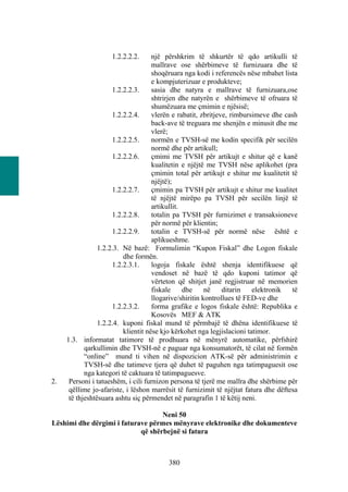 1.2.2.2.2.      një përshkrim të shkurtër të qdo artikulli të
                                     mallrave ose shërbimeve të furnizuara dhe të
                                     shoqëruara nga kodi i referencës nëse mbahet lista
                                     e kompjuterizuar e produkteve;
                      1.2.2.2.3.     sasia dhe natyra e mallrave të furnizuara,ose
                                     shtrirjen dhe natyrën e shërbimeve të ofruara të
                                     shumëzuara me çmimin e njësisë;
                      1.2.2.2.4.     vlerën e rabatit, zbritjeve, rimbursimeve dhe cash
                                     back-ave të treguara me shenjën e minusit dhe me
                                     vlerë;
                      1.2.2.2.5.     normën e TVSH-së me kodin specifik për secilën
                                     normë dhe për artikull;
                      1.2.2.2.6.     çmimi me TVSH për artikujt e shitur që e kanë
                                     kualitetin e njëjtë me TVSH nëse aplikohet (pra
                                     çmimin total për artikujt e shitur me kualitetit të
                                     njëjtë);
                      1.2.2.2.7.     çmimin pa TVSH për artikujt e shitur me kualitet
                                     të njëjtë mirëpo pa TVSH për secilën linjë të
                                     artikullit.
                      1.2.2.2.8.     totalin pa TVSH për furnizimet e transaksioneve
                                     për normë për klientin;
                      1.2.2.2.9.     totalin e TVSH-së për normë nëse është e
                                     aplikueshme.
                 1.2.2.3. Në bazë: Formulimin “Kupon Fiskal” dhe Logon fiskale
                          dhe formën.
                      1.2.2.3.1.     logoja fiskale është shenja identifikuese që
                                     vendoset në bazë të qdo kuponi tatimor që
                                     vërteton që shitjet janë regjistruar në memorien
                                     fiskale     dhe     në    ditarin   elektronik   të
                                     llogarive/shiritin kontrollues të FED-ve dhe
                      1.2.2.3.2.     forma grafike e logos fiskale është: Republika e
                                     Kosovës MEF & ATK
                 1.2.2.4. kuponi fiskal mund të përmbajë të dhëna identifikuese të
                          klientit nëse kjo kërkohet nga legjislacioni tatimor.
     1.3. informatat tatimore të prodhuara në mënyrë automatike, përfshirë
            qarkullimin dhe TVSH-në e paguar nga konsumatorët, të cilat në formën
            “online” mund ti vihen në dispozicion ATK-së për administrimin e
            TVSH-së dhe tatimeve tjera që duhet të paguhen nga tatimpaguesit ose
            nga kategori të caktuara të tatimpaguesve.
2.    Personi i tatueshëm, i cili furnizon persona të tjerë me mallra dhe shërbime për
      qëllime jo-afariste, i lëshon marrësit të furnizimit të njëjtat fatura dhe dëftesa
      të thjeshtësuara ashtu siç përmendet në paragrafin 1 të këtij neni.

                                   Neni 50
Lëshimi dhe dërgimi i faturave përmes mënyrave elektronike dhe dokumenteve
                            që shërbejnë si fatura



                                         380
 
