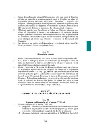 1.   Faturat dhe dokumentet e tjera të lëshuara sipas këtij kreu mund të dërgohen
     në letër ose varësisht se a pranon pranuesi mund të dërgohen ose vihen në
     dispozicion përmes mënyrave elektronike. Autenciteti i origjinës dhe
     integriteti i përmbajtjes së tyre duhet të garantohet nëpërmes të një nënshkrimi
     elektronik të avancuar ose nëpërmes të shkëmbimit elektronik të të dhënave
     EDI sikurse është definuar në aranzhimet dhe rekomandimet evropiane.
2.   Obligimet specifike ose formalitetet që lidhen me lëshimin, dërgimin ose
     vënien në dispozicion të faturave ose dokumenteve të ngjashme përmes
     mënyrës elektronike dhe nënshkrimet elektronike të cilat janë në pajtueshmëri
     me aranzhimet e Bashkimit Evropian dhe rekomandimet, do të përcaktohen në
     aktin nënligjor që nxirret nga Ministri i Ministrisë së Ekonomisë dhe
     Financave.
3.   Çdo dokument ose njoftim që plotëson dhe që i referohet në mënyrë specifike
     dhe të qartë faturës fillestare, trajtohet si faturë.


                                    Neni 51
                               Dispozitat e veçanta

1.   Shuma e tatueshme dhe shuma e TVSH-së në faturë duhet të shprehet në euro.
2.   ATK mund të kërkojë që faturat ose dokumentet që shërbejnë si fatura në
     lidhje me furnizimet e mallrave ose shërbimeve në Kosovë ose për vendet
     tjera, të përkthehen në gjuhët zyrtare të Kosovës.
3.   Ministri i Ministrisë së Ekonomisë dhe Financave duhet të nxjerr akt nënligjor
     për të paraqitur sqarimet detale dhe obligimet në mënyrë që të respektohet
     implementimi i kreut 15 të këtij Ligji. Ministri sipas aranzhimeve të Bashkimit
     Evropian gjithashtu përveç dokumenteve unike tregtare të shfrytëzuara në
     Kosovë, mund të imponoj dokumente të tjera si dokumentet e pranimit të
     dërgesave, fletëngarkesat, dokumentet e transportit, regjistrimet dhe shënimet
     detale si regjistrat për kontratë dhe punën në proces dhe mjete të tjera
     dëshmuese lidhur me transaksionet dhe zhvendosjet e mallrave në mënyrë që
     të sigurohet vlerësimi dhe mbledhja e drejtë e TVSH-së.


                           KREU XVI
          PERSONAT E OBLIGUESHËM PËR TË PAGUAR TVSH


                                        Neni 52
                  Personat e obligueshëm për të paguar TVSH-në
1.    Personat e obliguar për të paguar TVSH janë:
     1.1. çdo person i tatueshëm që zhvillon furnizim të tatueshëm të mallrave ose
           shërbimeve, me përjashtim kur TVSH duhet të paguhet nga personi tjetër
           si në rastet e referuara në nën-paragrafët 1.2 dhe 1.3 të këtij neni;
     1.2. çdo person i cili është regjistruar për qëllime të TVSH-së në Kosovë të



                                        381
 