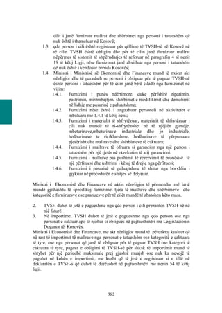 cilit i janë furnizuar mallrat dhe shërbimet nga personi i tatueshëm që
           nuk është i themeluar në Kosovë;
     1.3. çdo person i cili është regjistruar për qëllime të TVSH-së në Kosovë në
           të cilin TVSH është obligim dhe për të cilin janë furnizuar mallrat
           nëpërmes të sistemit të shpërndarjes të referuar në paragrafin 4 të nenit
           19 të këtij Ligji, nëse furnizimet janë zhvilluar nga personi i tatueshëm
           që nuk është i vendosur brenda Kosovës;
     1.4. Ministri i Ministrisë së Ekonomisë dhe Financave mund të nxjerr akt
           nënligjor dhe të parasheh se personi i obliguar për të paguar TVSH-në
           është personi i tatueshëm për të cilin janë bërë cilado nga furnizimet në
           vijim:
          1.4.1. Furnizimi i punës ndërtimore, duke përfshirë riparimin,
                     pastrimin, mirëmbajtjen, shërbimet e modifikimit dhe demolimit
                     në lidhje me pasurinë e paluajtshme;
          1.4.2. Furnizimi nëse është i angazhuar personeli në aktivitetet e
                     mbuluara me 1.4.1 të këtij neni;
          1.4.3. Furnizimi i materialit të shfrytëzuar, materialit të shfrytëzuar i
                     cili nuk mundë të ri-shfrytëzohet në të njëjtën gjendje,
                     mbeturinave,mbeturinave industriale dhe jo industriale,
                     hedhurinave te riciklueshme, hedhurinave të përpunuara
                     pjesërisht dhe mallrave dhe shërbimeve të caktuara;
          1.4.4. Furnizimi i mallrave të ofruara si garancion nga një person i
                     tatueshëm për një tjetër në ekzekutim të atij garancioni;
          1.4.5. Furnizimi i mallrave pas pushimit të rezervimit të pronësisë të
                     një përfituesi dhe ushtrimi i kësaj të drejte nga përfituesi;
          1.4.6. Furnizimi i pasurisë së paluajtshme të shitur nga borxhliu i
                     gjykuar në procedurën e shitjes së detyruar.

Ministri i Ekonomisë dhe Financave në aktin nën-ligjor të përmendur më lartë
mundë gjithashtu të specifikoj furnizimet tjera të mallrave dhe shërbimeve dhe
kategoritë e furnizuesve ose pranuesve për të cilët mundë të zbatohen këto masa.

2.     TVSH duhet të jetë e pagueshme nga çdo person i cili prezanton TVSH-në në
       një faturë.
3.     Në importime, TVSH duhet të jetë e pagueshme nga çdo person ose nga
       personat e caktuar apo të njohur si obligues në pajtueshmëri me Legjislacionin
       Doganor të Kosovës.
Ministri i Ekonomisë dhe Financave, me akt nënligjor mund të përcaktoj kushtet që
në rast të importimit të mallrave nga personat e tatueshëm ose kategoritë e caktuara
të tyre, ose nga personat që janë të obliguar për të paguar TVSH ose kategori të
caktuara të tyre, pagesa e obligimi të TVSH-së për shkak të importimit mund të
shtyhet për një periudhë maksimale prej gjashtë muajsh ose nuk ka nevojë të
paguhet në kohën e importimit, me kusht që të jetë e regjistruar si e tillë në
deklaratën e TVSH-s që duhet të dorëzohet në pajtueshmëri me nenin 54 të këtij
ligji.




                                        382
 