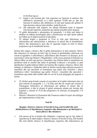 të zhvilluar nga ai;
     1.5. kopjet e çdo kontrate për: Çdo importim ose furnizim të mallrave dhe
            shërbimeve pavarësisht se a është ngarkuar TVSH apo jo, dhe çdo
            furnizim të mallrave dhe shërbimeve të cilat janë trajtuar për qëllime të
            ligjit ekzistues sikurse kanë ndodhur jashtë Kosovës.
     1.6. çdo dokument unik doganor ose ndonjë dokument tjetër të doganës
            relevant për importim, eksportim apo ndonjë aranzhim tjetër doganor.
2.    Të gjithë dokumentet e përmendura në paragrafin 1 të këtij neni duhet të
      mbahen në radhitje kronologjike duke u harmonizuar me njëri tjetrin atëherë
      kur lidhen me të njëjtin moment të tatueshëm.
3.    Të mbajnë kopjet e programit të TI-së të cilat janë shfrytëzuar ose
      shfrytëzohen për administrimin e shënimeve të tatimit dhe të kontabilitetit,
      librave dhe dokumenteve tjera dhe të sigurojnë kopjet në letër të këtyre
      programeve që të mundësohet leximi.

Krijimi dhe ruajtja e faturave dhe të gjitha dokumenteve të tjera tatimore, librave
dhe shënimeve të referuara në këtë Ligj në format të përshtatshëm elektronik ose
sistem të ngjashëm si mikrofilmave, mikrofisheve dhe formateve të skenuara, do të
autorizohen vetëm nga Drejtori i Përgjithshëm i ATK-së pas pranimit të kërkesës me
shkrim lidhur me këto nga personi i tatueshëm. Kjo kërkesë duhet të shoqërohet me
përshkrim detal të sistemit dhe duhet të përmbajë evidencat e nevojshme se janë
përmbushur të gjitha kërkesat lidhur me krijimin dhe ruajtjen e faturave, librave dhe
mbajtjes së shënimeve. Gjithashtu duhet të shtohet marrëveshja ndërmjet personit të
tatueshëm dhe një specialisti të kontraktuar nga jashtë nëse furnizimi i këtyre
shërbimeve është i kontraktuar nga jashtë. Personi i tatueshëm dhe specialisti i
kontraktuar nga jashtë edhe bashkë edhe në veti do të jenë përgjegjës për pagesën e
tatimit.

4.   Të ofrohet qasja brenda vonesës së arsyeshme në të gjitha informatat sikur që
     janë referuar në paragrafët 1, 2, 3 të këtij neni dhe në veçanti për sistemet e
     Teknlogjisë Informative të shfrytëzuara për qëllime të tatimit dhe të
     kontabilitetit, si dhe të ofrojnë të gjithë asistencën teknike për leximin dhe
     kuptimin e sistemit të TI-së dhe programeve të referuara në paragrafin 3 të
     këtij neni.
5.   Ministri i Ministrisë së Ekonomisë dhe Financave duhet të nxjerr akt nënligjor
     për implementimin e këtij neni.

                                       Neni 56

     Ruajtja e faturave, faturave të borxhit të keq, notë kreditit dhe notë
 debitit,faturave të thjeshtësuara, kuponëve dhe dokumenteve që shërbejnë si
                          fatura,librave dhe shënimeve

1.    Çdo person që ka të drejtën dhe obligimin e imponuar nga ky ligj, duhet të
      sigurohet që të ruhen kopjet e faturave, faturave të borxhit të keq, notë kreditit
      dhe notë debitit, faturave të thjeshtësuara, kuponëve dhe dokumenteve që



                                         385
 
