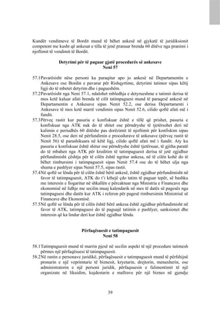 Kundër vendimeve të Bordit mund të bëhet ankesë në gjykatë të juridiksionit
competent me kusht që ankesat e tilla të jenë pranuar brenda 60 ditëve nga pranimi i
njoftimit të vendimit të Bordit.

              Detyrimi për të paguar gjatë procedurës së ankesave
                                   Neni 57

57.1 Pavarësisht nëse personi ka paraqitur apo jo ankesë në Departamentin e
     Ankesave ose Bordin e pavarur për Rishqyrtime, detyrimi tatimor sipas këtij
     ligji do të mbetet detyrim dhe i pagueshëm.
57.2 Pavarësisht nga Neni 57.1, ndalohet mbledhja e detyrueshme e tatimit derisa të
     mos ketë kaluar afati brenda të cilit tatimpaguesi mund të paraqesë ankesë në
     Departamentin e Ankesave sipas Nenit 52.2, ose derisa Departamenti i
     Ankesave të mos ketë marrë vendimin sipas Nenit 52.6, cilido qoftë afati më i
     fundit.
57.3 Përveç rastit kur pasuria e konfiskuar është e tillë që prishet, pasuria e
     konfiskuar nga ATK nuk do të shitet ose përndryshe të tjetërsohet deri në
     kalimin e periudhës 60 ditëshe pas dorëzimit të njoftimit për konfiskim sipas
     Nenit 28.5, ose deri në përfundimin e procedurave të ankesave (përveç rastit të
     Nenit 56) të parashikuara në këtë ligj, cilido qoftë afati më i fundit. Aty ku
     pasuria e konfiskuar është shitur ose përndryshe është tjetërsuar, të gjitha paratë
     do të mbahen nga ATK për kreditim të tatimpaguesit derisa të jetë zgjidhur
     përfundimisht çështja për të cilën është ngritur ankesa, në të cilën kohë do të
     bëhet rimbursimi i tatimpaguesit sipas Nenit 57.4 ose do të bëhet ulja nga
     shuma e pashlyer sipas Nenit 57.5, sipas rastit.
57.4 Në qoftë se lënda për të cilën është bërë ankesë, është zgjidhur përfundimisht në
     favor të tatimpaguesit, ATK do t’i kthejë çdo tatim të paguar tepër, së bashku
     me interesin e llogaritur në shkallën e përcaktuar nga Ministria e Financave dhe
     ekonomisë në lidhje me secilin muaj kalendarik në mes të datës së pagesës nga
     tatimpaguesi dhe datën kur ATK i referon për pagesë rimbursimin Ministrisë së
     Financave dhe Ekonomisë.
57.5 Në qoftë se lënda për të cilën është bërë ankesa është zgjidhur përfundimisht në
     favor të ATK, tatimpaguesi do të paguajë tatimin e pashlyer, sanksionet dhe
     interesin që ka lindur deri kur është zgjidhur lënda.


                           Përfaqësuesit e tatimpaguesit
                                     Neni 58

58.1 Tatimpaguesit mund të marrin pjesë në secilin aspekt të një procedure tatimesh
     përmes një përfaqësuesi të tatimpaguesit.
58.2 Në rastin e personave juridikë, përfaqësuesit e tatimpaguesit mund të përfshijnë
     pronarin e një veprimtarie të biznesit, kryetarin, drejtorin, menaxherin, ose
     administratorin e një personi juridik, përfaqsuesin e falimentimit të një
     organizate në likuidim, kujdestarin e mallrave për një biznes në gjendje



                                          39
 