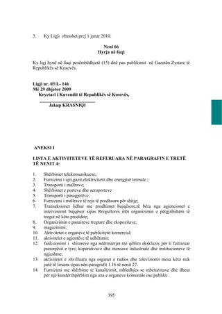 3.    Ky Ligji zbatohet prej 1 janar 2010.

                                    Neni 66
                                  Hyrja në fuqi

Ky ligj hynë në fuqi pesëmbëdhjetë (15) ditë pas publikimit në Gazetën Zyrtare të
Republikës së Kosovës.


Ligji nr. 03/L- 146
Më 29 dhjetor 2009
   Kryetari i Kuvendit të Republikës së Kosovës,
   ________________________
         Jakup KRASNIQI




ANEKSI I

LISTA E AKTIVITETEVE TË REFERUARA NË PARAGRAFIN E TRETË
TË NENIT 4:

1.    Shërbimet telekomunikuese;
2.    Furnizimi i ujit,gazit,elektricitetit dhe energjisë termale ;
3.    Transporti i mallrave;
4.    Shërbimet e porteve dhe aeroporteve
5.    Transporti i pasagjerëve;
6.    Furnizimi i mallrave të reja të prodhuara për shitje;
7.    Transaksionet lidhur me prodhimet bujqësore,të bëra nga agjencionet e
      intervenimit bujqësor sipas Rregullores mbi organizimin e përgjithshëm të
      tregut në këto produkte;
8.    Organizimin e panaireve tregtare dhe ekspozitave;
9.    magazinimi;
10.   Aktivitetet e organeve të publicitetit komercial;
11.   aktivitetet e agjentëve të udhëtimit;
12.   funksionimi i shitoreve nga ndërmarrjet me qëllim ekskluziv për ti furnizuar
      punonjësit e tyre, koperativave dhe mensave industriale dhe institucioneve të
      ngjashme;
13.   aktivitetet e zhvilluara nga organet e radios dhe televizionit mesa këto nuk
      janë të liruara sipas nën-paragrafit 1.16 të nenit 27.
14.   Furnizimi me shërbime te kanalizimit, mbledhjes se mbeturinave dhe dheut
      për një kundërshpërblim nga ana e organeve komunale ose publike .



                                        395
 