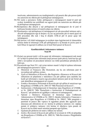 insolvente, administratorin ose trashëgimtarët e një pasurie dhe çdo person tjetër
     me autorizim me shkrim për të përfaqësuar tatimpaguesin.
58.3 Në rastin e personave fizikë, përfaqsuesit e tatimpaguesit mund të jenë një
     avokat, kontabilist me çertifikatë ose agjent tjetër me autorizim me shkrim për
     të përfaqësuar tatimpaguesin.
58.4 Kompetenca dhe detyrat e një përfaqësuesi të tatimpaguesit do të jenë të
     kufizuara brenda termave të marrëveshjes me shkrim.
58.5 Pjesëmarrja e një përfaqësuesi të tatimpaguesit në çdo procedurë tatimore nuk e
     zhvesh tatimpaguesin nga të drejtat e tij ose saj personale për të marrë pjesë në
     këtë procedure dhe nuk i heq të drejtën ATK-së për të pasur qasje tek
     tatimpaguesi.
58.6 Një person i cili është tatimpagues jo-rezident sipas legjislacionit të zbatueshëm
     tatimor duhet të informojë ATK për përfaqësuesit e tij brenda tri javëve pasi të
     ketë filluar të sigurojë të ardhura ose të ketë blerë pasuri në Kosovë.

                       Konfidecialiteti i informatave tatimore
                                       Neni 59

59.1 Zyrtari ose personi tjetër i cili ka qasje tek informatat e tatimpaguesit nuk mund
     të t’ia bëjë të njohura këto informata asnjë personi tjetër përveç rastit kur kjo gjë
     është e nevojshme në procedurat tatimore ose është parashikuar përndryshe në
     këtë nen.
59.2 Pavarësisht nga Neni 59.1, një zyrtar tatimor mund t’u bëjë të njohura informata
     për tatimpaguesin personave vijues:
     a. Ministrisë së Financave dhe Ekonomisë, aty ku ato informata janë të
           nevojshme për qëllime zyrtare;
     b. Zyrës së Statistikave të Kosovës, dhe Regjistrin e Bizneseve në Kosovë për
           shfrytëzim në përpilimin e statistikave ose për qëllime tjera analitike me
           kusht që informatat e nxjerra nga procedurat tatimore janë në një formë që
           nuk identifikon tatimpaguesit në veçanti;
     c. Fondin e Kursimeve Pensionale të Kosovës për një qëllim të autorizuar nga
           Rregullorja e UNMIK-ut Nr. 2001/35 “Mbi Pensionet në Kosovë”;
     d. Institucionin e Ombudspersonit të themeluar sipas Regullores së UNMIK-
           ut Nr. 2000/38 “Mbi Themelimin e Institucionit të Ombudspersonit në
           Kosovë,” për përdorim në zgjidhjen e ankesave të tatimpaguesit;
     e. Njësinë e Hetimeve Financiare të themeluar sipas Urdhëresës
           Administrative të UNMIK-ut Nr. 2003/3, Qendra Informative Financiare e
           themeluar sipas Rregullores së UNMIK-ut Nr. 2004/2 “Mbi pengimin e
           pastrimit të parave dhe veprave të ngjashme penale dhe agjencitë tjera
           detyruese për shfrytëzim në: (i) hetime të çështjeve tatimore: (ii) ndjekje
           penale të çështjeve tatimore: (iii) hetime të shkeljeve tjera penale në
           Kosovë aty ku është marrë miratimi paraprak nga Gjykata;
     f. Gjykatat për përdorim në rastet e lidhura me tatimet;
     g. Zyrën e Revizionit të Kosovës për qëllim të revizionit të ATK në përputhje
           me Rregulloren e UNMIK-ut Nr. 2002/18, “Mbi Revizionin e Përgjithshëm
           në Kosovë”;



                                           40
 