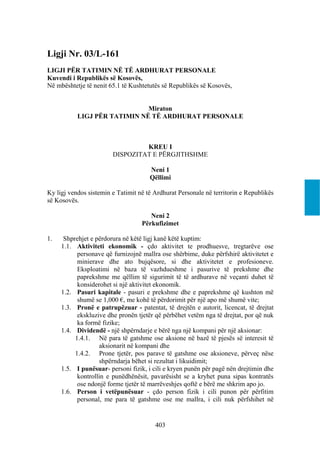 Ligji Nr. 03/L-161
LIGJI PËR TATIMIN NË TË ARDHURAT PERSONALE
Kuvendi i Republikës së Kosovës,
Në mbështetje të nenit 65.1 të Kushtetutës së Republikës së Kosovës,


                              Miraton
           LIGJ PËR TATIMIN NË TË ARDHURAT PERSONALE



                                 KREU I
                        DISPOZITAT E PËRGJITHSHME

                                      Neni 1
                                      Qëllimi

Ky ligj vendos sistemin e Tatimit në të Ardhurat Personale në territorin e Republikës
së Kosovës.

                                      Neni 2
                                   Përkufizimet

1.    Shprehjet e përdorura në këtë ligj kanë këtë kuptim:
     1.1. Aktiviteti ekonomik - çdo aktivitet te prodhuesve, tregtarëve ose
           personave që furnizojnë mallra ose shërbime, duke përfshirë aktivitetet e
           minierave dhe ato bujqësore, si dhe aktivitetet e profesioneve.
           Eksploatimi në baza të vazhdueshme i pasurive të prekshme dhe
           paprekshme me qëllim të sigurimit të të ardhurave në veçanti duhet të
           konsiderohet si një aktivitet ekonomik.
     1.2. Pasuri kapitale - pasuri e prekshme dhe e paprekshme që kushton më
           shumë se 1,000 €, me kohë të përdorimit për një apo më shumë vite;
     1.3. Pronë e patrupëzuar - patentat, të drejtën e autorit, licencat, të drejtat
           ekskluzive dhe pronën tjetër që përbëhet vetëm nga të drejtat, por që nuk
           ka formë fizike;
     1.4. Dividendë - një shpërndarje e bërë nga një kompani për një aksionar:
          1.4.1. Në para të gatshme ose aksione në bazë të pjesës së interesit të
                   aksionarit në kompani dhe
          1.4.2. Prone tjetër, pos parave të gatshme ose aksioneve, përveç nëse
                   shpërndarja bëhet si rezultat i likuidimit;
     1.5. I punësuar- personi fizik, i cili e kryen punën për pagë nën drejtimin dhe
           kontrollin e punëdhënësit, pavarësisht se a kryhet puna sipas kontratës
           ose ndonjë forme tjetër të marrëveshjes qoftë e bërë me shkrim apo jo.
     1.6. Person i vetëpunësuar - çdo person fizik i cili punon për përfitim
           personal, me para të gatshme ose me mallra, i cili nuk përfshihet në


                                        403
 