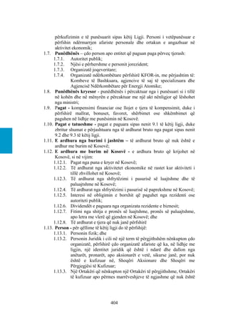 përkufizimin e të punësuarit sipas këtij Ligji. Personi i vetëpunësuar e
      përfshin ndërmarrjen afariste personale dhe ortakun e angazhuar në
      aktivitet ekonomik;
1.7. Punëdhënës – çdo person apo entitet që paguan paga përveç tjerash:
     1.7.1. Autoritet publik;
     1.7.2. Njësi e përhershme e personit jorezident;
     1.7.3. Organizatë joqeveritare;
     1.7.4. Organizatë ndërkombëtare përfshirë KFOR-in, me përjashtim të:
               Kombeve të Bashkuara, agjencive të saj të specializuara dhe
               Agjencisë Ndërkombëtare për Energji Atomike;
1.8. Punëdhënës kryesor - punëdhënës i përcaktuar nga i punësuari si i tillë
      në kohën dhe në mënyrën e përcaktuar me një akt nënligjor që lëshohet
      nga ministri;
1.9. Pagat - kompensimi financiar ose llojet e tjera të kompensimit, duke i
      përfshirë mallrat, bonuset, favoret, shërbimet ose shkëmbimet që
      paguhen në lidhje me punësimin në Kosovë.
1.10. Pagat e tatueshme - pagat e paguara sipas nenit 9.1 të këtij ligji, duke
      zbritur shumat e përjashtuara nga të ardhurat bruto nga pagat sipas nenit
      9.2 dhe 9.3 të këtij ligji.
1.11. E ardhura nga burimi i jashtëm – të ardhurat bruto që nuk është e
      ardhur me burim në Kosovë;
1.12. E ardhura me burim në Kosovë - e ardhura bruto që krijohet në
      Kosovë, si në vijim:
     1.12.1. Pagat nga puna e kryer në Kosovë;
     1.12.2. Të ardhurat nga aktivitetet ekonomike në rastet kur aktiviteti i
               tillë zhvillohet në Kosovë;
     1.12.3. Të ardhurat nga shfrytëzimi i pasurisë së luajtshme dhe të
               paluajtshme në Kosovë;
     1.12.4. Të ardhurat nga shfrytëzimi i pasurisë së paprekshme në Kosovë;
     1.12.5. Interesi në obligimin e borxhit që paguhet nga rezidenti ose
               autoriteti publik;
     1.12.6. Dividendët e paguara nga organizata rezidente e biznesit;
     1.12.7. Fitimi nga shitja e pronës së luajtshme, pronës së paluajtshme,
               apo letra me vlerë që gjenden në Kosovë; dhe
     1.12.8. Të ardhurat e tjera që nuk janë përfshirë
1.13. Person - për qëllime të këtij ligji do të përfshijë:
     1.13.1. Personin fizik; dhe
     1.13.2. Personin Juridik i cili në një term të përgjithshëm nënkupton çdo
               organizatë, përfshirë çdo organizatë afariste që ka, në lidhje me
               ligjin, një identitet juridik që është i ndarë dhe dallon nga
               anëtarët, pronarët, apo aksionarët e vetë, sikurse janë, por nuk
               është e kufizuar në, Shoqëri Aksionare dhe Shoqëri me
               Përgjegjësi të Kufizuar;
     1.13.3. Një Ortakëri që nënkupton një Ortakëri të përgjithshme, Ortakëri
               të kufizuar apo përmes marrëveshjeve të ngjashme që nuk është




                                   404
 