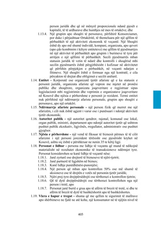 person juridik dhe që në mënyrë proporcionale ndanë pjesët e
               kapitalit, të të ardhurave dhe humbjes në mes të ortakëve; dhe
     1.13.4. Një grupim apo shoqëri të personave, përfshirë Konsorciumet,
               por duke i përjashtuar Ortakëritë, të themeluara për një qëllim të
               përbashkët të një aktiviteti ekonomik të veçantë. Një Shoqëri
               është dy apo më shumë individë, kompani, organizata, apo qeveri
               (apo çdo kombinim i këtyre entiteteve) me qëllim të pjesëmarrjes
               në një aktivitet të përbashkët apo grupim i burimeve të tyre për
               arritjen e një qëllimi të përbashkët. Secili pjesëmarrës mban
               statusin juridik të vetin të ndarë dhe kontrolli i shoqërisë mbi
               secilin pjesëmarrës është përgjithësisht i kufizuar në aktivitetet
               që përfshin përpjekjen e përbashkët, në veçanti ndarjen e
               fitimeve. Një shoqëri është e formuar nga një kontratë, e cila
               përcakton të drejtat dhe obligimet e secilit anëtarë.
1.14. Entitet - Korporatë ose organizatë tjetër afariste që e ka statusin e
      personit juridik, organizata afariste që vepron me mjetet në pronësi
      publike dhe shoqërore, organizata joqeveritare e regjistruar sipas
      legjislacionit mbi regjistrimin dhe veprimin e organizatave joqeveritare
      në Kosovë dhe njësia e përhershme e personit jo rezident. Termi entitet
      nuk përfshinë një ndërmarrje afariste personale, grupim apo shoqëri e
      personave, apo një ortakëri.
1.15. Ndërmarrje afariste personale - një person fizik që merret me një
      afarizëm, i cili nuk është agjent i varur ose i punësuari i ndonjë aktiviteti
      tjetër ekonomik;
1.16. Autoritet publik - një autoritet qendror, rajonal, komunal ose lokal,
      organ publik, ministri, departament apo ndonjë autoritet tjetër që ushtron
      pushtet publik ekzekutiv, ligjvënës, rregullator, administrativ ose pushtet
      gjyqësor.
1.17. Njësia e përhershme - një vend të fiksuar të biznesit përmes të të cilit
      afarizmi i një personi jorezident tërësisht ose pjesërisht kryhet në
      Kosovë, ashtu siç është e përshkruar ne nenin 35 te këtij ligji.
1.18. Personat e lidhur - persona me lidhje të veçanta që mund të ndikojnë
      materialisht në rezultatet ekonomike të transaksioneve ndërmjet tyre.
      Personat konsiderohen se kanë lidhje të veçantë nëse:
     1.18.1. Janë zyrtarë ose drejtorë të bizneseve të njëri-tjetrit;
     1.18.2. Janë partnerë të ligjshëm në biznes;
     1.18.3. Kanë lidhje punëdhënësi-punonjësi;
     1.18.4. Një person që mban apo kontrollon 50% ose më shumë të
               aksioneve ose të drejtën e votës në personin tjetër juridik;
     1.18.5. Njëri prej tyre drejtpërsëdrejti ose tërthorazi e kontrollon tjetrin;
     1.18.6. Që të dytë drejtpërsëdrejti ose tërthorazi kontrollohen nga një
               person i tretë, apo
     1.18.7. Personat janë burrë e grua apo të afërm të brezit të tretë, si dhe te
               afërm të brezit të dytë të bashkëshortit apo të bashkëshortes.
1.19. Vlera e hapur e tregut - shuma që me qellim te sigurimit të mallrave
      apo shërbimeve ne fjalë ne atë kohe, një konsumator në të njëjtin nivel të



                                    405
 