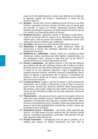 tregut në të cilin ndodh furnizimi i mallrave apo shërbimeve të njëjta apo
        të ngjashme, paguan nën kushtet e konkurrencës së drejtë, për një
        furnizues duar lirë;
1.21.   Rezident - Personi fizik i cili ka vendbanim kryesor në Kosovë ose është
        fizikisht i pranishëm në Kosovë brenda 183 ditëve apo më shumë gjatë
        çdo periudhe 12 mujore ose Entiteti, Ndërmarrje personale afariste,
        Ortakëria apo Shoqëria e personave që është themeluar në Kosovë apo që
        e ka vendin e tij të menaxhimit efektiv në Kosovë.
1.22.   Rezidencë kryesore – gjithashtu e njohur si “Rezidencë e përhershme”-
        vendi ku një person fizik ka vendin e tij të zakonshëm të banimit apo
        rëndom jeton; vendi ku personi fizik tërësisht i nënshtrohet tatimit në të
        ardhura për arsye të rezidencës apo vendbanimit;
1.23.   Jorezident - çdo person ose entitet që nuk është rezident i Kosovës;
1.24.   Shpenzimet e reprezentacionit -të gjitha shpenzimet lidhur me
        promovimin e biznesit dhe përfshijnë shpenzimet për zbavitje dhe
        përfaqësimit të biznesit;
1.25.   Shndërrim jo i vullnetshëm - pasuria e plotë ose e pjesshme që është
        shkatërruar, vjedhur, konfiskuar apo është shpallur e papërdorshme, ose
        kur tatimpaguesi është i detyruar të heqë dorë prej saj për shkak të
        çfarëdo kërcënimi ose rreziku të përmendur më parë;
1.26.   Pasuria e paluajtshme - për qëllime tatimore, e tërë toka dhe ndërtesat
        apo strukturat nën dhe mbi sipërfaqen tokësore dhe të lidhura me tokën,
        përfshirë pasurinë që është shtesë (ndihmëse) në pasurinë e paluajtshme;
        të drejtat në të cilat aplikohen dispozitat e ligjit të përgjithshëm që
        respekton pasurinë tokësorë; uzufruktin e pasurisë së paluajtshme; dhe të
        drejtat në pagesat e ndryshueshme dhe të fiksuara si konsideratë për
        punimin e, apo të drejtën për të punuar, vendburimin minerar, burimet
        dhe rezervat tjera natyrore;
1.27.   E drejta pronësore - pagesa e çdo lloji të pranuar si një konsideratë për
        shfrytëzimin, apo të drejtën e shfrytëzimit, të çdo të drejte të autorit të
        punës letrare, artistike apo shkencore përfshirë filmat kinematografik,
        dhe patentat, emrin tregtar, dizajn apo plan modeli, formulë apo proces
        sekret, apo për informatat që lidhen me përvojën industriale, komerciale
        apo shkencore;
1.28.   Nënkontraktor - çdo person që kryen a pjesë të një projekti tërësor që
        është marrë nga kontraktori kryesor. Nënkontraktori është drejtpërdrejt i
        angazhuar në ekzekutimin dhe realizimin e projektit tërësor dhe vepron
        në interes të kontraktonit kryesor. Periudha e kaluar nga nënkontaktori që
        punon në një projekt gjithëpërfshirës konsiderohet si kohë e kaluar nga
        kontraktori kryesor në projekt;
1.29.   Kontraktori kryesor / Kontraktor – çdo biznes, qoftë organizatë apo
        individ, i cili është pajtuar të kryejë operimet nën çdo dokument juridik
        detyrues i nënshkruar nga përfituesi , qoftë duke i bërë operimet vetë apo
        duke angazhuar dikë tjetër për ata;
1.30.   Pranim konstruktiv – tatimpaguesit bazë në para të gatshme, që të
        ardhurat janë pranuar në mënyrë konstruktive kur janë vënë në



                                     406
 