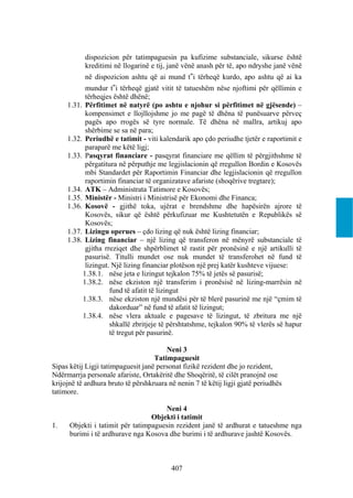 dispozicion për tatimpaguesin pa kufizime substanciale, sikurse është
           kreditimi në llogarinë e tij, janë vënë anash për të, apo ndryshe janë vënë
           në dispozicion ashtu që ai mund t‟i tërheqë kurdo, apo ashtu që ai ka
           mundur t‟i tërheqë gjatë vitit të tatueshëm nëse njoftimi për qëllimin e
           tërheqjes është dhënë;
     1.31. Përfitimet në natyrë (po ashtu e njohur si përfitimet në gjësende) –
           kompensimet e llojllojshme jo me pagë të dhëna të punësuarve përveç
           pagës apo rrogës së tyre normale. Të dhëna në mallra, artikuj apo
           shërbime se sa në para;
     1.32. Periudhë e tatimit - viti kalendarik apo çdo periudhe tjetër e raportimit e
           paraparë me këtë ligj;
     1.33. Pasqyrat financiare - pasqyrat financiare me qëllim të përgjithshme të
           përgatitura në përputhje me legjislacionin që rregullon Bordin e Kosovës
           mbi Standardet për Raportimin Financiar dhe legjislacionin që rregullon
           raportimin financiar të organizatave afariste (shoqërive tregtare);
     1.34. ATK – Administrata Tatimore e Kosovës;
     1.35. Ministër - Ministri i Ministrisë për Ekonomi dhe Financa;
     1.36. Kosovë - gjithë toka, ujërat e brendshme dhe hapësirën ajrore të
           Kosovës, sikur që është përkufizuar me Kushtetutën e Republikës së
           Kosovës;
     1.37. Lizingu operues – çdo lizing që nuk është lizing financiar;
     1.38. Lizing financiar – një lizing që transferon në mënyrë substanciale të
           gjitha rreziqet dhe shpërblimet të rastit për pronësinë e një artikulli të
           pasurisë. Titulli mundet ose nuk mundet të transferohet në fund të
           lizingut. Një lizing financiar plotëson një prej katër kushteve vijuese:
          1.38.1. nëse jeta e lizingut tejkalon 75% të jetës së pasurisë;
          1.38.2. nëse ekziston një transferim i pronësisë në lizing-marrësin në
                    fund të afatit të lizingut
          1.38.3. nëse ekziston një mundësi për të blerë pasurinë me një “çmim të
                    dakorduar” në fund të afatit të lizingut;
          1.38.4. nëse vlera aktuale e pagesave të lizingut, të zbritura me një
                    shkallë zbritjeje të përshtatshme, tejkalon 90% të vlerës së hapur
                    të tregut për pasurinë.

                                        Neni 3
                                    Tatimpaguesit
Sipas këtij Ligji tatimpaguesit janë personat fizikë rezident dhe jo rezident,
Ndërmarrja personale afariste, Ortakëritë dhe Shoqëritë, të cilët pranojnë ose
krijojnë të ardhura bruto të përshkruara në nenin 7 të këtij ligji gjatë periudhës
tatimore.

                                      Neni 4
                                  Objekti i tatimit
1.    Objekti i tatimit për tatimpaguesin rezident janë të ardhurat e tatueshme nga
      burimi i të ardhurave nga Kosova dhe burimi i të ardhurave jashtë Kosovës.



                                          407
 