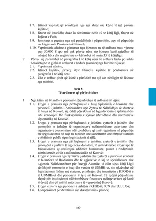 1.7. Fitimet kapitale që rezultojnë nga nja shitje me këste të një pasurie
           kapitale;
     1.8. Fitoret në lotari dhe duke iu nënshtruar nenit 49 te këtij ligji, fitoret në
           Lojërat e Fatit;
     1.9. Pensionet e paguara nga një punëdhënës i përparshëm, apo në përputhje
           me Ligjin mbi Pensionet në Kosovë;
     1.10. Veprimtaria afariste e gjeneruar nga bizneset me të ardhura bruto vjetore
           prej 50,000 € apo më pak përveç nëse ato biznese kanë zgjedhur të
           mbajnë libra dhe regjistrime siç kërkohet në nenin 33 të këtij ligji.
2.    Përveç siç parashihet në paragrafin 1 të këtij neni, të ardhura bruto po ashtu
      nënkuptojnë të gjitha të ardhurat e lindura (akruara) nga burimet vijuese:
     2.1. Veprimtari afariste;
     2.2. Fitimet kapitale, përveç atyre fitimeve kapitale të përshkruara në
           paragrafin 1 të këtij neni;
     2.3. Çdo e ardhur tjetër që është e përfshirë me një akt nënligjor të lëshuar
           nga ministri.

                                     Neni 8
                           Të ardhurat që përjashtohen

1.    Nga tatimi në të ardhura personale përjashtohen të ardhurat në vijim:
     1.1. Rrogat e pranuara nga përfaqësuesit e huaj diplomatik e konsular dhe
           personeli i jashtëm i Ambasadave apo Zyrave të Ndërlidhjes së shteteve
           të huaja në Kosovë, siç është përcaktuar në legjislacionin e aplikueshëm
           mbi vendosjen dhe funksionimin e zyrave ndërlidhëse dhe shërbimeve
           diplomatike në Kosovë.
     1.2. Rrogat e pranuara nga përfaqësuesit e jashtëm, zyrtarët e jashtëm dhe
           punonjësit e jashtëm të organizatave ndërkombëtare qeveritare dhe
           organizatave joqeveritare ndërkombëtare që janë regjistruar në përputhje
           me legjislacionin në fuqi në Kosovë dhe kanë marrë dhe mbajtur statusin
           e përfitimit publik sipas legjislacionit të tillë.
     1.3. Rrogat e pranuara nga përfaqësuesit e jashtëm, zyrtarët e jashtëm dhe
           punonjësit e jashtëm të agjencive donatore, të kontraktorëve të tyre apo të
           fondacioneve që realizojnë ndihmën humanitare, punën e rindërtimit,
           administratën civile a ndihmën teknike në Kosovë;
     1.4. Rrogat e pranuara nga zyrtarët e jashtëm dhe zyrtarët e punësuar vendorë
           të Kombeve të Bashkuara dhe të agjencive të saj të specializuara dhe
           Agjencia Ndërkombëtare për Energji Atomike, të cilat sipas këtij Ligji
           përfshijnë personelin e huaj dhe vendor të UNMIK-ut, siç saktësohet në
           legjislacionin lidhur me statusin, privilegjet dhe imunitetin e KFOR-it e
           të UNMIK-ut dhe personelit të tyre në Kosovë. Të njëjtat përjashtime
           vlejnë për institucionet ndërkombëtare financiare ndërqeveritare që kanë
           të drejtë dhe që janë të autorizuara të veprojnë në Kosovë.
     1.5. Rrogat e marra nga personeli i jashtëm i KFOR-it; PCN dhe EULEX-i;
     1.6. Kompensimet për dëmtimin ose shkatërrimin e pronës;




                                        409
 