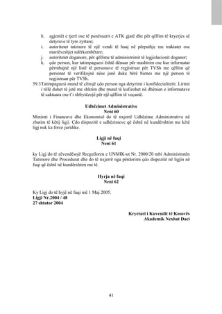 h.     agjentët e tjerë ose të punësuarit e ATK gjatë dhe për qëllim të kryerjes së
           detyrave të tyre zyrtare;
     i. autoritetet tatimore të një vendi të huaj në përputhje me traktatet ose
           marrëveshjet ndërkombëtare;
     j. autoritetet doganore, për qëllime të administrimit të legjislacionit doganor;
     k. çdo person, kur tatimpaguesi është dënuar për mashtrim ose kur informatat
           përmbajnë një listë të personave të regjistruar për TVSh me qëllim që
           personat të verifikojnë nëse janë duke bërë biznes me një person të
           regjistruar për TVSh.
59.3 Tatimpaguesi mund të çlirojë çdo person nga detyrimi i konfidecialitetit. Lirimi
     i tillë duhet të jetë me shkrim dhe mund të kufizohet në dhënien e informatave
     të caktuara ose t’i shfrytëzojë për një qëllim të veçantë.

                             Udhëzimet Administrative
                                       Neni 60
Ministri i Financave dhe Ekonomisë do të nxjerrë Udhëzime Administrative në
zbatim të këtij ligji. Çdo dispozitë e udhëzimeve që është në kundërshtim me këtë
ligj nuk ka force juridike.

                                   Ligji në fuqi
                                     Neni 61

ky Ligj do të zëvendësojë Rregulloren e UNMIK-ut Nr. 2000/20 mbi Administratën
Tatimore dhe Procedurat dhe do të nxjerrë nga përdorimi çdo dispozitë në ligjin në
fuqi që është në kundërshtim me të.

                                    Hyrja në fuqi
                                      Neni 62

Ky Ligj do të hyjë në fuqi më 1 Maj 2005.
Ligji Nr.2004 / 48
27 shtator 2004

                                                     Kryetari i Kuvendit të Kosovës
                                                            Akademik Nexhat Daci




                                          41
 