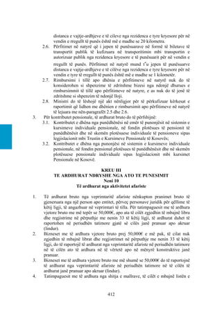distanca e vajtje-ardhjeve e të cileve nga rezidenca e tyre kryesore për në
          vendin e rregullt të punës është më e madhe se 20 kilometra.
     2.6. Përfitimet në natyrë që i jepen të punësuarave në formë të biletave të
          transportit publik të kufizuara në transporitimin mbi transportin e
          autorizuar publik nga rezidenca kryesore e të punësuarit për në vendin e
           rregullt të punës. Përfitimet në natyrë mund t‟u jepen të punësuarve
           distanca e vajtje-ardhjeve e të cilëve nga rezidenca e tyre kryesore për në
           vendin e tyre të rregullt të punës është më e madhe se 1 kilometër.
     2.7. Rimbursimi i tillë apo dhënia e përfitimeve në natyrë nuk do të
           konsiderohen si shpenzime të zdritshme bizesi nga ndonjë dhurues e
           rimbursimmit të tillë apo përfitimeve në natyre, e as nuk do të jenë të
           zdritshme si shpenzim të ndonjë lloji.
     2.8. Ministri do të lëshojë një akt nënligjor për të përkufizuar kërkesat e
           raportimit që lidhen me dhënien e rimbursimit apo përfitimeve në natyrë
           të lejuara me nën-paragrafët 2.5 dhe 2.6.
3.    Për kontributet pensionale, të ardhurat bruto do të përfshijnë:
     3.1. Kontributet e dhëna nga punëdhënësi në emër të punonjësit në sistemin e
           kursimeve individuale pensionale, në fondin plotësues të pensionit të
           punëdhënësit dhe në skemën plotësuese individuale të pensioneve sipas
           legjislacionit mbi Trustin e Kursimeve Pensionale të Kosovës;
     3.2. Kontributet e dhëna nga punonjësi në sistemin e kursimeve individuale
           pensionale, në fondin pensional plotësues të punëdhënësit dhe në skemën
           plotësuese pensionale individuale sipas legjislacionit mbi kursimet
           Pensionale në Kosovë.

                              KREU III
           TE ARDHURAT NDRYSHE NGA ATO TE PUNESIMIT
                               Neni 10
                  Të ardhurat nga aktivitetet afariste

1.   Të ardhurat bruto nga veprimtaritë afariste nënkupton pranimet bruto të
     gjeneruara nga një person apo entitet, përveç personave juridik për qëllime të
     këtij ligji, të angazhuar në veprimtari të tilla. Për tatimpaguesit me të ardhura
     vjetore bruto me më tepër se 50,000€, apo ata të cilët zgjedhin të mbajnë libra
     dhe regjistrime në përputhje me nenin 33 të këtij ligji, të ardhurat duhet të
     raportohen në periudhën tatimore gjatë së cilës janë pranuar apo akruar
     (lindur).
2.   Bizneset me të ardhura vjetore bruto prej 50,000€ e më pak, të cilat nuk
     zgjedhin të mbajnë librat dhe regjistrimet në përputhje me nenin 33 të këtij
     ligji, do të raportojë të ardhurat nga veprimtaritë afariste në periudhën tatimore
     në të cilën ato të ardhura në të vërtetë apo në mënyrë konstruktive janë
     pranuar.
3.   Bizneset me të ardhura vjetore bruto me më shumë se 50,000€ do të raportojnë
     të ardhurat nga veprimtaritë afariste në periudhën tatimore në të cilën të
     ardhurat janë pranuar apo akruar (lindur).
4.   Tatimpaguesit me të ardhura nga shitja e mallrave, të cilët e mbajnë listën e


                                        412
 