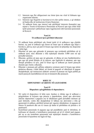 1.2. Interesin nga flet obligacionet ose letrat tjera me vlerë të lëshuara nga
          organizatat afariste;
     1.3. Interesin nga llogaritë (e kursimeve) të cilat sjellin interes, e që mbahen
          në banka dhe në institucione të tjera financiare.
     1.4. Të ardhurat bruto nga interesi nuk përfshijnë interesin (kamatën) nga
          mjetet e Trustit të Kursimeve Pensionale në Kosovë apo nga cilido fond
          tjetër pensional i përkufizuar sipas legjislacionit mbi kursimet pensionale
          në Kosovë.

                                    Neni 14
                      Të ardhurat tjera përfshirë dhuratat

1.   Të ardhurat bruto përfshijnë çdo formë tjetër të të ardhurave nga çfarëdo
     burimi, siç janë të ardhurat nga fitoret në lotari apo të ardhurat nga faljet e
     borxheve, përveç atyre që janë të liruara nga tatimi në përputhje me dispozitat
     e këtij ligji.
2.   Dhuratat në para apo gjësende të pranuara nga rezidentët përfshihen në të
     ardhurat tjera, nëse dhuratat e tilla tejkalojnë shumën 5.000 euro në një
     periudhë tatimore.
3.   Dhuratat, qofshin në para apo në gjësende, të dhëna në mes bashkëshortëve
     apo nga një prind fëmijës së tij natyror, apo ligjërisht të adoptuar, apo nga
     fëmijët prindërve të tyre, janë të liruar nga të ardhurat pa marrë parasysh
     shumën apo vlerën e dhuratës.
4.   Dhuratat e pranuara për qëllime edukative arsimore janë të liruara nga tatimi
     përderisa dhurata i është dhënë, në formë të pagesës së shkollimit të paguar
     drejtpërdrejtë, një institucioni edukativ arsimor të pranuar me ligjin publik pa
     marrë parasysh marrëdhënien në mes të donatorit dhe pranuesit.


                             KREU IV
                 SHPENZIMET AFARISTE TË LEJUESHME

                                    Neni 15
                   Dispozitat e përgjithshme të shpenzimeve.

1.   Në varësi të dispozitave të këtij neni, lejohen si zbritje nga të ardhurat e
     përgjithshme të krijuara nga pasuria e paprekshme, qiratë apo aktivitetet
     afariste shpenzimet e paguara ose të shkaktuara gjatë periudhës tatimore që
     janë tërësisht, vetëm dhe drejtpërdrejt të lidhura me aktivitetet e tilla që
     gjenerojnë të ardhura, përfshirë primet për sigurim shëndetësor, të paguara në
     interes të punëtorit dhe ato të varura që duhet të përfshihen në polisën e të
     punësuarit.
2.   Kontributet pensionale të paguara nga një punëdhënës janë të zbritshme, të
     kufizuara në shumën e kontributeve pensionale që në të vërtetë janë paguar,
     për aq sa ato kontribute pensionale nuk tejkalojnë shumën e kontributeve
     pensionale të lejueshme me ligjin në fuqi.



                                        414
 