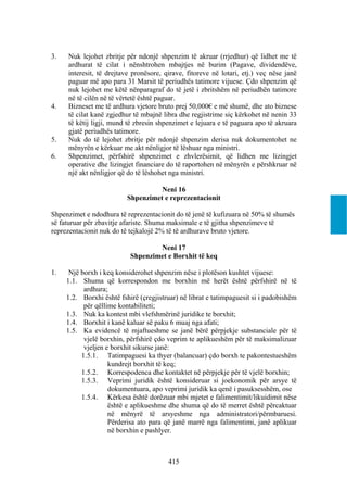 3.   Nuk lejohet zbritje për ndonjë shpenzim të akruar (rrjedhur) që lidhet me të
     ardhurat të cilat i nënshtrohen mbajtjes në burim (Pagave, dividendëve,
     interesit, të drejtave pronësore, qirave, fitoreve në lotari, etj.) veç nëse janë
     paguar më apo para 31 Marsit të periudhës tatimore vijuese. Çdo shpenzim që
     nuk lejohet me këtë nënparagraf do të jetë i zbritshëm në periudhën tatimore
     në të cilën në të vërtetë është paguar.
4.   Bizneset me të ardhura vjetore bruto prej 50,000€ e më shumë, dhe ato biznese
     të cilat kanë zgjedhur të mbajnë libra dhe regjistrime siç kërkohet në nenin 33
     të këtij ligji, mund të zbresin shpenzimet e lejuara e të paguara apo të akruara
     gjatë periudhës tatimore.
5.   Nuk do të lejohet zbritje për ndonjë shpenzim derisa nuk dokumentohet ne
     mënyrën e kërkuar me akt nënligjor të lëshuar nga ministri.
6.   Shpenzimet, përfshirë shpenzimet e zhvlerësimit, që lidhen me lizingjet
     operative dhe lizingjet financiare do të raportohen në mënyrën e përshkruar në
     një akt nënligjor që do të lëshohet nga ministri.

                                    Neni 16
                          Shpenzimet e reprezentacionit

Shpenzimet e ndodhura të reprezentacionit do të jenë të kufizuara në 50% të shumës
së faturuar për zbavitje afariste. Shuma maksimale e të gjitha shpenzimeve të
reprezentacionit nuk do të tejkalojë 2% të të ardhurave bruto vjetore.

                                   Neni 17
                           Shpenzimet e Borxhit të keq

1.    Një borxh i keq konsiderohet shpenzim nëse i plotëson kushtet vijuese:
     1.1. Shuma që korrespondon me borxhin më herët është përfshirë në të
           ardhura;
     1.2. Borxhi është fshirë (çregjistruar) në librat e tatimpaguesit si i padobishëm
           për qëllime kontabiliteti;
     1.3. Nuk ka kontest mbi vlefshmërinë juridike te borxhit;
     1.4. Borxhit i kanë kaluar së paku 6 muaj nga afati;
     1.5. Ka evidencë të mjaftueshme se janë bërë përpjekje substanciale për të
           vjelë borxhin, përfshirë çdo veprim te aplikueshëm për të maksimalizuar
           vjeljen e borxhit sikurse janë:
          1.5.1. Tatimpaguesi ka thyer (balancuar) çdo borxh te pakontestueshëm
                    kundrejt borxhit të keq;
          1.5.2. Korrespodenca dhe kontaktet në përpjekje për të vjelë borxhin;
          1.5.3. Veprimi juridik është konsideruar si joekonomik për arsye të
                    dokumentuara, apo veprimi juridik ka qenë i pasuksesshëm, ose
          1.5.4. Kërkesa është dorëzuar mbi mjetet e falimentimit/likuidimit nëse
                    është e aplikueshme dhe shuma që do të merret është përcaktuar
                    në mënyrë të arsyeshme nga administratori/përmbaruesi.
                    Përderisa ato para që janë marrë nga falimentimi, janë aplikuar
                    në borxhin e pashlyer.



                                        415
 
