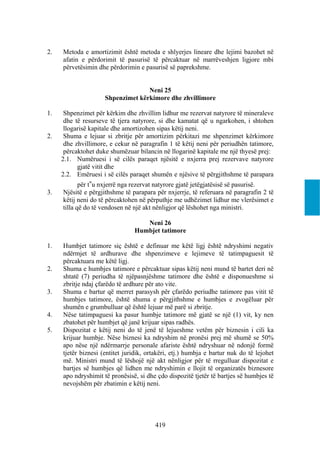 2.   Metoda e amortizimit është metoda e shlyerjes lineare dhe lejimi bazohet në
     afatin e përdorimit të pasurisë të përcaktuar në marrëveshjen ligjore mbi
     përvetësimin dhe përdorimin e pasurisë së paprekshme.


                                   Neni 25
                     Shpenzimet kërkimore dhe zhvillimore

1.    Shpenzimet për kërkim dhe zhvillim lidhur me rezervat natyrore të mineraleve
      dhe të resurseve të tjera natyrore, si dhe kamatat që u ngarkohen, i shtohen
      llogarisë kapitale dhe amortizohen sipas këtij neni.
2.    Shuma e lejuar si zbritje për amortizim përkitazi me shpenzimet kërkimore
      dhe zhvillimore, e cekur në paragrafin 1 të këtij neni për periudhën tatimore,
      përcaktohet duke shumëzuar bilancin në llogarinë kapitale me një thyesë prej:
     2.1. Numëruesi i së cilës paraqet njësitë e nxjerra prej rezervave natyrore
           gjatë vitit dhe
     2.2. Emëruesi i së cilës paraqet shumën e njësive të përgjithshme të parapara
            për t‟u nxjerrë nga rezervat natyrore gjatë jetëgjatësisë së pasurisë.
3.   Njësitë e përgjithshme të parapara për nxjerrje, të referuara në paragrafin 2 të
     këtij neni do të përcaktohen në përputhje me udhëzimet lidhur me vlerësimet e
     tilla që do të vendosen në një akt nënligjor që lëshohet nga ministri.

                                   Neni 26
                                Humbjet tatimore

1.   Humbjet tatimore siç është e definuar me këtë ligj është ndryshimi negativ
     ndërmjet të ardhurave dhe shpenzimeve e lejimeve të tatimpaguesit të
     përcaktuara me këtë ligj.
2.   Shuma e humbjes tatimore e përcaktuar sipas këtij neni mund të bartet deri në
     shtatë (7) periudha të njëpasnjëshme tatimore dhe është e disponueshme si
     zbritje ndaj çfarëdo të ardhure për ato vite.
3.   Shuma e bartur që merret parasysh për çfarëdo periudhe tatimore pas vitit të
     humbjes tatimore, është shuma e përgjithshme e humbjes e zvogëluar për
     shumën e grumbulluar që është lejuar më parë si zbritje.
4.   Nëse tatimpaguesi ka pasur humbje tatimore më gjatë se një (1) vit, ky nen
     zbatohet për humbjet që janë krijuar sipas radhës.
5.   Dispozitat e këtij neni do të jenë të lejueshme vetëm për biznesin i cili ka
     krijuar humbje. Nëse biznesi ka ndryshim në pronësi prej më shumë se 50%
     apo nëse një ndërmarrje personale afariste është ndryshuar në ndonjë formë
     tjetër biznesi (entitet juridik, ortakëri, etj.) humbja e bartur nuk do të lejohet
     më. Ministri mund të lëshojë një akt nënligjor për të rregulluar dispozitat e
     bartjes së humbjes që lidhen me ndryshimin e llojit të organizatës biznesore
     apo ndryshimit të pronësisë, si dhe çdo dispozitë tjetër të bartjes së humbjes të
     nevojshëm për zbatimin e këtij neni.




                                        419
 