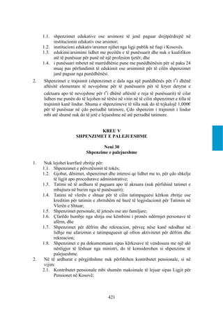 1.1. shpenzimet edukative ose arsimore të jenë paguar drejtpërdrejtë në
          institucionin edukativ ose arsimor;
     1.2. institucioni edukativ/arsimor njihet nga ligji publik në fuqi i Kosovës.
     1.3. edukimi/arsimimi lidhet me pozitën e të punësuarit dhe nuk e kualifikon
          atë të punësuar për punë në një profesion tjetër; dhe
     1.4. i punësuari mbetet në marrëdhënie pune me punëdhënësin për së paku 24
          muaj pas përfundimit të edukimit ose arsimimit për të cilën shpenzimet
          janë paguar nga punëdhënësi.
2.   Shpenzimet e trajnimit (shpenzimet e dala nga një punëdhënës për t‟i dhënë
     aftësitë elementare të nevojshme për të punësuarin për të kryer detyrat e
     caktuara apo të nevojshme për t‟i dhënë aftësitë e reja të punësuarit) të cilat
     lidhen me punën do të lejohen në tërësi në vitin në të cilin shpenzimet e tilla të
     trajnimit kanë lindur. Shuma e shpenzimeve të tilla nuk do të tejkalojë 1,000€
     për të punësuar në çdo periudhë tatimore, Çdo shpenzim i trajnimit i lindur
     mbi atë shumë nuk do të jetë e lejueshme në atë periudhë tatimore.


                               KREU V
                      SHPENZIMET E PALEJUESHME

                                    Neni 30
                            Shpenzime e palejueshme

1.    Nuk lejohet kurrfarë zbritje për:
     1.1. Shpenzimet e përvetësimit të tokës;
     1.2. Gjobat, dënimet, shpenzimet dhe interesi qe lidhet me to, për çdo shkelje
           të ligjit apo procedurave administrative;
     1.3. Tatimi në të ardhura të paguara apo të akruara (nuk përfshinë tatimet e
           mbajtura në burim nga të punësuarit);
     1.4. Tatimi në vlerën e shtuar për të cilin tatimpaguesi kërkon zbritje ose
           kreditim për tatimin e zbritshëm në bazë të legjislacionit për Tatimin në
           Vlerën e Shtuar;
     1.5. Shpenzimet personale, të jetesës ose ato familjare;
     1.6. Çfarëdo humbje nga shitja ose këmbimi i pronës ndërmjet personave të
           afërm, dhe
     1.7. Shpenzimet për dëfrim dhe rekreacion, përveç nëse kanë ndodhur në
           lidhje me afarizmin e tatimpaguesit që ofron aktivitetet për dëfrim dhe
           rekreacion;
     1.8. Shpenzimet e pa dokumentuara sipas kërkesave të vendosura me një akt
           nënligjor të lëshuar nga ministri, do të konsiderohen si shpenzime të
           palejueshme.
2.    Në të ardhurat e përgjithshme nuk përfshihen kontributet pensionale, si në
      vijim:
     2.1. Kontributet pensionale mbi shumën maksimale të lejuar sipas Ligjit për
           Pensionet në Kosovë;



                                        421
 
