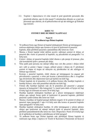 2.2. Trajtimi i shpenzimeve të cilat mund të jenë pjesërisht personale dhe
           pjesërisht afariste, apo të cilat mund t‟i nënshtrohen dilemës se a janë ato
           personale apo afariste, do të përkufizohen në një akt nënligjor që lëshohet
           nga ministri.


                                KREU VI
                     FITIMET DHE HUMBJET KAPITALE

                                    Neni 31
                         Të ardhurat nga fitimet kapitale

1.    Të ardhurat bruto nga fitimet në kapital nënkuptojnë fitimin që tatimpaguesi
      realizon nëpërmjet shitjes apo formave të tjera të tjetërsimit të pasurisë
      kapitale, duke përfshirë pasurinë e patundshme dhe letrat me vlerë.
2.    Shuma e fitimit kapital është dallimi pozitiv ndërmjet çmimit të shitjes së
      pasurisë dhe vlerës së pasurisë së kapitalit, siç përcaktohet në paragrafin 5 te
      këtij neni.
3.    Çmimi i shitjes së pasurisë kapitale është shuma e çdo paraje të pranuar, plus
      çdo konsideratë tjetër e pranuar për shitje.
4.    Nëse palët janë persona me ndonjë lidhje mes veti dhe çmimi i shitjes është
      më i ulët se çmimi i hapur i tregut, atëherë çmimi i shitjes do t‟i përshtatet
      çmimit të hapur të tregut në mënyrën siç përshkruhet në akt nënligjor të
      lëshuar nga ministri.
5.    Kostoja e pasurisë kapitale, është shuma që tatimpaguesi ka paguar për
      përvetësimin e pasurisë, e rritur për koston e përmirësimeve dhe e zvogëluar
      nga zhvlerësimi dhe shpenzimet tjera që lejohen me këtë ligj.
6.    Fitimet kapitale do të pranohen si të ardhura biznesi dhe humbjet kapitale si
      humbje biznesi, nëse nuk parashihet ndryshe me këtë ligj.
7.    Fitimet dhe humbjet kapitale nuk do të pranohen për pasurinë e grupuar
      (pasuria në kategorinë 2 dhe kategorinë 3 e marrë para datës së hyrjes në fuqi
      të këtij ligji) të referuara në nenin 20 të këtij ligji.
8.    Humbja kapitale nënkupton humbjen që e pëson tatimpaguesi nëpërmjet
      shitjes apo ndonjë forme tjetër të tjetërsimit të pasurisë kapitale, përfshirë
      pasurinë e palëvizshme dhe letrat me vlerë.
9.    Shuma e humbjes në kapital paraqet dallimin negativ të të çmimit të shitjes së
      pasurisë sipas paragrafit 3 apo 4 të këtij neni dhe kostos së pasurisë kapitale
      sipas paragrafit 5 të këtij neni.
10.   Humbje kapitale nënkupton humbje, të cilën tatimpaguesi e pëson përmes
      shitjes apo tjetërsimit në ndonjë mënyrë tjetër të pasurisë kapitale, duke
      përfshirë patundshmëritë dhe letrat me vlerë. Dispozitat e Nenit 26 të këtij ligji
      do të aplikohen në humbjet e përshkruara në këtë paragraf.
11.   Të ardhurat bruto nga fitimet kapitale nuk përfshijnë fitimet kapitale të
      realizuara nga shitja e mjeteve të Trustit të Kursimeve Pensionale në Kosovë




                                         422
 