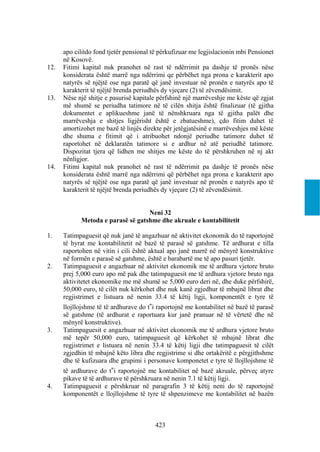 apo cilitdo fond tjetër pensional të përkufizuar me legjislacionin mbi Pensionet
      në Kosovë.
12.   Fitimi kapital nuk pranohet në rast të ndërrimit pa dashje të pronës nëse
      konsiderata është marrë nga ndërrimi qe përbëhet nga prona e karakterit apo
      natyrës së njëjtë ose nga paratë që janë investuar në pronën e natyrës apo të
      karakterit të njëjtë brenda periudhës dy vjeçare (2) të zëvendësimit.
13.   Nëse një shitje e pasurisë kapitale përfshinë një marrëveshje me këste që zgjat
      më shumë se periudha tatimore në të cilën shitja është finalizuar (të gjitha
      dokumentet e aplikueshme janë të nënshkruara nga të gjitha palët dhe
      marrëveshja e shitjes ligjërisht është e zbatueshme), çdo fitim duhet të
      amortizohet me bazë të linjës direkte për jetëgjatësinë e marrëveshjes më këste
      dhe shuma e fitimit që i atribuohet ndonjë periudhe tatimore duhet të
      raportohet në deklaratën tatimore si e ardhur në atë periudhë tatimore.
      Dispozitat tjera që lidhen me shitjes me këste do të përshkruhen në nj akt
      nënligjor.
14.   Fitimi kapital nuk pranohet në rast të ndërrimit pa dashje të pronës nëse
      konsiderata është marrë nga ndërrimi që përbëhet nga prona e karakterit apo
      natyrës së njëjtë ose nga paratë që janë investuar në pronën e natyrës apo të
      karakterit të njëjtë brenda periudhës dy vjeçare (2) të zëvendësimit.


                                   Neni 32
            Metoda e parasë së gatshme dhe akruale e kontabilitetit

1.    Tatimpaguesit që nuk janë të angazhuar në aktivitet ekonomik do të raportojnë
      të hyrat me kontabilitetit në bazë të parasë së gatshme. Të ardhurat e tilla
      raportohen në vitin i cili është aktual apo janë marrë në mënyrë konstruktive
      në formën e parasë së gatshme, është e barabartë me të apo pasuri tjetër.
2.    Tatimpaguesit e angazhuar në aktivitet ekonomik me të ardhura vjetore bruto
      prej 5,000 euro apo më pak dhe tatimpaguesit me të ardhura vjetore bruto nga
      aktivitetet ekonomike me më shumë se 5,000 euro deri në, dhe duke përfshirë,
      50,000 euro, të cilët nuk kërkohet dhe nuk kanë zgjedhur të mbajnë librat dhe
      regjistrimet e listuara në nenin 33.4 të këtij ligji, komponentët e tyre të
      llojllojshme të të ardhurave do t‟i raportojnë me kontabilitet në bazë të parasë
      së gatshme (të ardhurat e raportuara kur janë pranuar në të vërtetë dhe në
      mënyrë konstruktive).
3.    Tatimpaguesit e angazhuar në aktivitet ekonomik me të ardhura vjetore bruto
      më tepër 50,000 euro, tatimpaguesit që kërkohet të mbajnë librat dhe
      regjistrimet e listuara në nenin 33.4 të këtij ligji dhe tatimpaguesit të cilët
      zgjedhin të mbajnë këto libra dhe regjistrime si dhe ortakëritë e përgjithshme
      dhe të kufizuara dhe grupimi i personave komponetet e tyre të llojllojshme të
      të ardhurave do t‟i raportojnë me kontabilitet në bazë akruale, përveç atyre
      pikave të të ardhurave të përshkruara në nenin 7.1 të këtij ligji.
4.    Tatimpaguesit e përshkruar në paragrafin 3 të këtij neni do të raportojnë
      komponentët e llojllojshme të tyre të shpenzimeve me kontabilitet në bazën



                                         423
 
