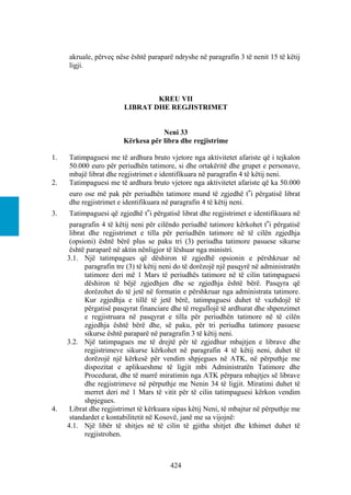 akruale, përveç nëse është paraparë ndryshe në paragrafin 3 të nenit 15 të këtij
     ligji.



                                 KREU VII
                         LIBRAT DHE REGJISTRIMET


                                     Neni 33
                         Kërkesa për libra dhe regjistrime

1.   Tatimpaguesi me të ardhura bruto vjetore nga aktivitetet afariste që i tejkalon
     50.000 euro për periudhën tatimore, si dhe ortakëritë dhe grupet e personave,
     mbajë librat dhe regjistrimet e identifikuara në paragrafin 4 të këtij neni.
2.   Tatimpaguesi me të ardhura bruto vjetore nga aktivitetet afariste që ka 50.000
     euro ose më pak për periudhën tatimore mund të zgjedhë t‟i përgatisë librat
     dhe regjistrimet e identifikuara në paragrafin 4 të këtij neni.
3.   Tatimpaguesi që zgjedhë t‟i përgatisë librat dhe regjistrimet e identifikuara në
      paragrafin 4 të këtij neni për cilëndo periudhë tatimore kërkohet t‟i përgatisë
      librat dhe regjistrimet e tilla për periudhën tatimore në të cilën zgjedhja
      (opsioni) është bërë plus se paku tri (3) periudha tatimore pasuese sikurse
      është paraparë në aktin nënligjor të lëshuar nga ministri.
     3.1. Një tatimpagues që dëshiron të zgjedhë opsionin e përshkruar në
            paragrafin tre (3) të këtij neni do të dorëzojë një pasqyrë në administratën
            tatimore deri më 1 Mars të periudhës tatimore në të cilin tatimpaguesi
            dëshiron të bëjë zgjedhjen dhe se zgjedhja është bërë. Pasqyra që
            dorëzohet do të jetë në formatin e përshkruar nga administrata tatimore.
            Kur zgjedhja e tillë të jetë bërë, tatimpaguesi duhet të vazhdojë të
            përgatisë pasqyrat financiare dhe të rregullojë të ardhurat dhe shpenzimet
            e regjistruara në pasqyrat e tilla për periudhën tatimore në të cilën
            zgjedhja është bërë dhe, së paku, për tri periudha tatimore pasuese
            sikurse është paraparë në paragrafin 3 të këtij neni.
     3.2. Një tatimpagues me të drejtë për të zgjedhur mbajtjen e librave dhe
            regjistrimeve sikurse kërkohet në paragrafin 4 të këtij neni, duhet të
            dorëzojë një kërkesë për vendim shpjegues në ATK, në përputhje me
            dispozitat e aplikueshme të ligjit mbi Administratën Tatimore dhe
            Procedurat, dhe të marrë miratimin nga ATK përpara mbajtjes së librave
            dhe regjistrimeve në përputhje me Nenin 34 të ligjit. Miratimi duhet të
            merret deri më 1 Mars të vitit për të cilin tatimpaguesi kërkon vendim
            shpjegues.
4.    Librat dhe regjistrimet të kërkuara sipas këtij Neni, të mbajtur në përputhje me
      standardet e kontabilitetit në Kosovë, janë me sa vijojnë:
     4.1. Një libër të shitjes në të cilin të gjitha shitjet dhe kthimet duhet të
            regjistrohen.



                                         424
 