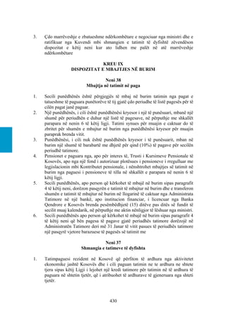 3.   Çdo marrëveshje e zbatueshme ndërkombëtare e negociuar nga ministri dhe e
     ratifikuar nga Kuvendi mbi shmangien e tatimit të dyfishtë zëvendëson
     dispozitat e këtij neni kur ato lidhen me palët në atë marrëveshje
     ndërkombëtare

                               KREU IX
                   DISPOZITAT E MBAJTJES NË BURIM

                                    Neni 38
                           Mbajtja në tatimit në paga

1.   Secili punëdhënës është përgjegjës të mbaj në burim tatimin nga pagat e
     tatueshme të paguara punëtorëve të tij gjatë çdo periudhe të listë pagesës për të
     cilën pagat janë paguar.
2.   Një punëdhënës, i cili është punëdhënësi kryesor i një të punësuari, mbanë një
     shumë për periudhën e duhur një listë të pagesave, në përputhje me shkallët
     parapara në nenin 6 të këtij ligji. Tatimi synues për muajin e caktuar do të
     zbritet për shumën e mbajtur në burim nga punëdhënësi kryesor për muajin
     paraprak brenda vitit.
3.   Punëdhënësi, i cili nuk është punëdhënës kryesor i të punësuarit, mban në
     burim një shumë të barabartë me dhjetë për qind (10%) të pagave për secilën
     periudhë tatimore.
4.   Pensionet e paguara nga, apo për interes të, Trusti i Kursimeve Pensionale të
     Kosovës, apo nga një fond i autorizuar plotësues i pensioneve i rregulluar me
     legjislacionin mbi Kontributet pensionale, i nënshtrohet mbajtjes së tatimit në
     burim nga paguesi i pensioneve të tilla në shkallët e parapara në nenin 6 të
     këtij ligji.
5.   Secili punëdhënës, apo person që kërkohet të mbajë në burim sipas paragrafit
     4 të këtij neni, dorëzon pasqyrën e tatimit të mbajtur në burim dhe e transferon
     shumën e tatimit të mbajtur në burim në llogarinë të caktuar nga Administrata
     Tatimore në një bankë, apo institucion financiar, i licencuar nga Banka
     Qendrore e Kosovës brenda pesëmbëdhjetë (15) ditëve pas ditës së fundit të
     secilit muaj kalendarik, në përputhje me aktin nënligjor të lëshuar nga ministri.
6.   Secili punëdhënës apo person që kërkohet të mbajë në burim sipas paragrafit 4
     të këtij neni që bën pagesa të pagave gjatë periudhës tatimore dorëzojë në
     Administratën Tatimore deri më 31 Janar të vitit pasues të periudhës tatimore
     një pasqyrë vjetore barazuese të pagesës së tatimit me

                                   Neni 37
                        Shmangia e tatimeve të dyfishta

1.   Tatimpaguesi rezident në Kosovë që përfiton të ardhura nga aktivitetet
     ekonomike jashtë Kosovës dhe i cili paguan tatimin ne te ardhura ne shtete
     tjera sipas këtij Ligji i lejohet një kredi tatimore për tatimin në të ardhura të
     paguara në shtetin tjetër, që i atribuohet të ardhurave të gjeneruara nga shteti
     tjetër.



                                        430
 