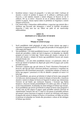 2.   Kreditimi tatimor i lejuar në paragrafin 1 te këtij neni është i kufizuar në
     shumën e tatimit të jashtëm të paguar në të ardhurat e përfituara jashtë
     Kosovës, e nuk tejkalon shumën e tatimit obligues në Kosovë në ato të
     ardhurat. Për aq sa tatimi i Kosovës në ato të ardhura tejkalon tatimin e
     jashtëm të paguar, shuma tepricë duhet të përfshihet në llogaritjen e tatimit
     obligues të Kosovës.
3.   Çdo marrëveshje e zbatueshme ndërkombëtare e negociuar nga ministri dhe e
     ratifikuar nga Kuvendi mbi shmangien e tatimit të dyfishtë zëvendëson
     dispozitat e këtij neni kur ato lidhen me palët në atë marrëveshje
     ndërkombëtare

                               KREU IX
                   DISPOZITAT E MBAJTJES NË BURIM

                                    Neni 38
                           Mbajtja në tatimit në paga

1.   Secili punëdhënës është përgjegjës të mbaj në burim tatimin nga pagat e
     tatueshme të paguara punëtorëve të tij gjatë çdo periudhe të listë pagesës për të
     cilën pagat janë paguar.
2.   Një punëdhënës, i cili është punëdhënësi kryesor i një të punësuari, mbanë një
     shumë për periudhën e duhur një listë të pagesave, në përputhje me shkallët
     parapara në nenin 6 të këtij ligji. Tatimi synues për muajin e caktuar do të
     zbritet për shumën e mbajtur në burim nga punëdhënësi kryesor për muajin
     paraprak brenda vitit.
3.   Punëdhënësi, i cili nuk është punëdhënës kryesor i të punësuarit, mban në
     burim një shumë të barabartë me dhjetë për qind (10%) të pagave për secilën
     periudhë tatimore.
4.   Pensionet e paguara nga, apo për interes të, Trusti i Kursimeve Pensionale të
     Kosovës, apo nga një fond i autorizuar plotësues i pensioneve i rregulluar me
     legjislacionin mbi Kontributet pensionale, i nënshtrohet mbajtjes së tatimit në
     burim nga paguesi i pensioneve të tilla në shkallët e parapara në nenin 6 të
     këtij ligji.
5.   Secili punëdhënës, apo person që kërkohet të mbajë në burim sipas paragrafit
     4 të këtij neni, dorëzon pasqyrën e tatimit të mbajtur në burim dhe e transferon
     shumën e tatimit të mbajtur në burim në llogarinë të caktuar nga Administrata
     Tatimore në një bankë, apo institucion financiar, i licencuar nga Banka
     Qendrore e Kosovës brenda pesëmbëdhjetë (15) ditëve pas ditës së fundit të
     secilit muaj kalendarik, në përputhje me aktin nënligjor të lëshuar nga ministri.
6.   Secili punëdhënës apo person që kërkohet të mbajë në burim sipas paragrafit 4
     të këtij neni që bën pagesa të pagave gjatë periudhës tatimore dorëzojë në
     Administratën Tatimore deri më 31 Janar të vitit pasues të periudhës tatimore
     një pasqyrë vjetore barazuese të pagesës së tatimit me informata rreth pagave
     të paguara dhe tatimit të mbajtur në burim e të transferuar, në lidhje me secilin
     të punësuar në përputhje me formën dhe procedurat e cekura në akt nënligjor
     të lëshuar nga ministri.



                                        431
 
