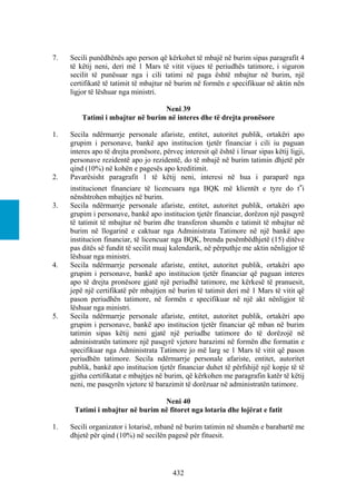 7.   Secili punëdhënës apo person që kërkohet të mbajë në burim sipas paragrafit 4
     të këtij neni, deri më 1 Mars të vitit vijues të periudhës tatimore, i siguron
     secilit të punësuar nga i cili tatimi në paga është mbajtur në burim, një
     certifikatë të tatimit të mbajtur në burim në formën e specifikuar në aktin nën
     ligjor të lëshuar nga ministri.

                                  Neni 39
         Tatimi i mbajtur në burim në interes dhe të drejta pronësore

1.   Secila ndërmarrje personale afariste, entitet, autoritet publik, ortakëri apo
     grupim i personave, bankë apo institucion tjetër financiar i cili iu paguan
     interes apo të drejta pronësore, përveç interesit që është i liruar sipas këtij ligji,
     personave rezidentë apo jo rezidentë, do të mbajë në burim tatimin dhjetë për
     qind (10%) në kohën e pagesës apo kreditimit.
2.   Pavarësisht paragrafit 1 të këtij neni, interesi në hua i paraparë nga
     institucionet financiare të licencuara nga BQK më klientët e tyre do t‟i
     nënshtrohen mbajtjes në burim.
3.   Secila ndërmarrje personale afariste, entitet, autoritet publik, ortakëri apo
     grupim i personave, bankë apo institucion tjetër financiar, dorëzon një pasqyrë
     të tatimit të mbajtur në burim dhe transferon shumën e tatimit të mbajtur në
     burim në llogarinë e caktuar nga Administrata Tatimore në një bankë apo
     institucion financiar, të licencuar nga BQK, brenda pesëmbëdhjetë (15) ditëve
     pas ditës së fundit të secilit muaj kalendarik, në përputhje me aktin nënligjor të
     lëshuar nga ministri.
4.   Secila ndërmarrje personale afariste, entitet, autoritet publik, ortakëri apo
     grupim i personave, bankë apo institucion tjetër financiar që paguan interes
     apo të drejta pronësore gjatë një periudhë tatimore, me kërkesë të pranuesit,
     jepë një certifikatë për mbajtjen në burim të tatimit deri më 1 Mars të vitit që
     pason periudhën tatimore, në formën e specifikuar në një akt nënligjor të
     lëshuar nga ministri.
5.   Secila ndërmarrje personale afariste, entitet, autoritet publik, ortakëri apo
     grupim i personave, bankë apo institucion tjetër financiar që mban në burim
     tatimin sipas këtij neni gjatë një periudhe tatimore do të dorëzojë në
     administratën tatimore një pasqyrë vjetore barazimi në formën dhe formatin e
     specifikuar nga Administrata Tatimore jo më larg se 1 Mars të vitit që pason
     periudhën tatimore. Secila ndërmarrje personale afariste, entitet, autoritet
     publik, bankë apo institucion tjetër financiar duhet të përfshijë një kopje të të
     gjitha certifikatat e mbajtjes në burim, që kërkohen me paragrafin katër të këtij
     neni, me pasqyrën vjetore të barazimit të dorëzuar në administratën tatimore.

                                 Neni 40
      Tatimi i mbajtur në burim në fitoret nga lotaria dhe lojërat e fatit

1.   Secili organizator i lotarisë, mbanë në burim tatimin në shumën e barabartë me
     dhjetë për qind (10%) në secilën pagesë për fituesit.




                                          432
 
