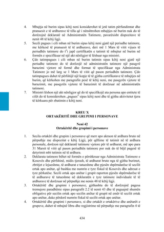 4.   Mbajtja në burim sipas këtij neni konsiderohet të jetë tatim përfundimtar dhe
     pranuesit e të ardhurave të tilla që i nënshtrohen mbajtjes në burim nuk do të
     dorëzojnë deklaratë në Administratën Tatimore, pavarësisht dispozitave të
     nenit 48 të këtij ligji.
5.   Secili pagues i cili mban në burim sipas këtij neni gjatë një periudhe tatimore,
     me kërkesë të pranuesit të të ardhurave, deri më 1 Mars të vitit vijues të
     periudhës tatimore do t‟i japë certifikatën e tatimit të mbajtur në burim në
     formën e specifikuar në një akt nënligjor të lëshuar nga ministri.
6.   Çdo tatimpagues i cili mban në burim tatimin sipas këtij neni gjatë një
     periudhe tatimore do të dorëzojë në administratën tatimore një pasqyrë
     barazimi vjetore në formë dhe format të specifikuar nga Administrata
     Tatimore jo më larg se 1 Mars të vitit që pason periudhën tatimore. Çdo
     tatimpagues duhet të përfshijë një kopje të të gjitha certifikatave të mbajtjes në
     burim, që kërkohen me paragrafin pesë të këtij neni, me pasqyrën vjetore të
     barazimit, me pasqyrën vjetore të barazimit të dorëzuar në administratën
     tatimore.
7.   Ministri lëshon një akt nënligjor që do të specifikojë ata persona apo entitete të
     cilët do të konsiderohen „pagues‟ sipas këtij neni dhe të gjitha aktivitetet tjera
     të kërkuara për zbatimin e këtij neni.


                            KREU X
               ORTAKËRITË DHE GRUPIMI I PERSONAVE

                                    Neni 42
                       Ortakëritë dhe grupimi i personave

1.   Secila ortakëri dhe grupim i personave që merr apo akruon të ardhura bruto në
     përputhje me dispozitat e këtij Ligji, për qëllime të tatimit në të ardhura
     personale, dorëzon një deklaratë tatimore vjetore për të ardhurat, më apo para
     31 Marsit të vitit që pason periudhën tatimore por nuk do të bëjë pagesë të
     detyrimit mbi tatimin në të ardhura.
2.   Deklarata tatimore bëhet në formën e përshkruar nga Administrata Tatimore e
     Kosovës dhe përfshinë, midis tjerash, të ardhurat bruto nga të gjitha burimet,
     zbritjet e lejueshme, të ardhurat e tatueshme dhe pjesën shpërndarëse të secilit
     ortak apo anëtar, që bashku me numrin e tyre fiskal të Kosovës dhe adresat e
     tyre përkatëse. Secili ortak apo anëtar i grupit raporton pjesën shpërndarëse të
     të ardhurave të tatueshme në deklaratën e tyre tatimore individuale të të
     ardhurave të dorëzuar në përputhje me nenin 48 të këtij ligji.
3.   Ortakëritë dhe grupimi i personave, gjithashtu do të dorëzojnë pagesa
     tremujore paradhënie sipas paragrafit 2.2 të nenit 43 dhe të paguajnë shumën
     obligative për secilin ortak apo secilin anëtar të grupit në emër të secilit ortak
     apo anëtar, duke përdorë numrin fiskal të secilit ortak apo anëtar.
4.   Ortakëritë dhe grupimi i personave, si dhe ortakët e ortakërive dhe anëtarët e
     grupeve, duhet të mbajnë libra dhe regjistrime në përputhje me paragrafin 4 të


                                        434
 