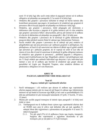 nenit 33 të këtij ligji dhe secili ortak duhet të paguajnë tatimet në të ardhura
     obligative në përputhje me paragrafin 2.2 te nenit 43 të këtij ligji.
5.   Ortakëria dhe grupimi i personave kërkohet të mbajë në burim tatimin dhe
     kontributet pensionale nga pagat e të punësuarve të ortakërisë apo grupimit të
     personave dhe të kryejë pagesën në përputhje me kërkesat e këtij ligji.
6.   Ortakëria, apo grupimi i personave, është përgjegjës për dorëzimin e
     deklaratave dhe kryerjen e pagesës të të gjitha tatimeve për të cilat ortakëria
     apo grupimi i personave bëhet i detyrueshëm, përveç për tatimet në të ardhura
     të cilat do të deklarohen në përputhje me paragrafët 1 dhe 2 të këtij neni.
7.   Ortakëria dhe grupimi i personave do të dorëzojë të gjitha deklaratat dhe
     pasqyrat duke përdorë numrin fiskal të caktuar nga Administrata Tatimore.
8.   Secila ortakëri dhe grupim i personave do të caktojë një prej ortakëve të
     përgjithshëm apo një prej personave që i përkasin grupimit si përfaqësues. Ky
     përfaqësues, në bazë të një autorizimi me shkrim të dhënë nga të gjithë ortakët
     apo personat që i përkasin grupimit, do të veprojë në emër të tyre dhe në
     interes të tyre dhe të jenë të autorizuar të plotësojë të gjitha obligimet tatimore
     të ortakërive apo grupimit të personave , përfshirë pagesën e obligimeve,
     sikurse janë të përkufizuara me ligj. Megjithatë, caktimi i një përfaqësuesi nuk
     do t‟i lirojë ortakët apo anëtarët individual nga detyrimi i tyre individual për
     tatimet e tyre në të ardhura apo borxhit të ortakërisë apo grupit sikurse
     parashihet në Ligjin per Shoqëritë Tregtare, nëse ortakëria dështon në
     plotësimin e obligimeve të veta financiare.


                             KREU XI
               PAGESAT, KREDITIMET DHE DEKLARATAT

                                     Neni 43
                    Pagesa e tatimit për veprimtaritë afariste

1.    Secili tatimpagues i cili realizon apo akruon të ardhura nga veprimtaritë
      afariste paguan tatimin çdo tre muaj në një llogari të caktuar nga Administrata
      tatimore në një bankë të licencuar nga BQK jo më vonë se pesëmbëdhjetë (15)
      ditë pas përfundimit të çdo tremuajshi kalendarik (15 prill, 15 korrik, 15 tetor,
      15 janar).
2.    Shuma për secilën pagesë tremujore të tatimit sipas paragrafit 1 të këtij neni
      është si vijon:
     2.1. Tatimpaguesit me të Ardhura bruto vjetore nga veprimtaritë afariste deri
            në 50.000 euro prej të cilëve nuk kërkohet dhe që nuk zgjedhin t‟i
            mbajnë librat dhe regjistrimet e përmendura në paragrafin 4 te nenit 33,
            duhet të paguajnë:
           2.1.1. Tre për qind (3%) të të ardhurave bruto nga tregtia, transporti,
                    bujqësia dhe veprimtaritë e ngjashme ekonomike të çdo
                    tremujori, por jo më pakë se 37.5 për tremujor.



                                         435
 