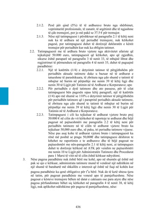 2.1.2.     Pesë për qind (5%) të të ardhurave bruto nga shërbimet,
                     veprimtaritë profesionale, të zanatit, të argëtimit dhe të ngjashme
                     të çdo tremujori, por jo më pakë se 37.5 € për tremujor.
           2.1.3. Nëse një tatimpaguesi i përshkruar në paragrafin 2.1 të këtij neni
                     nuk ka të ardhura në një periudhë tremujore, nuk kërkohet
                     pagesë, por tatimpaguesi duhet të dorëzojë deklaratën e këstit
                     tremujor për periudhën kur nuk ka obligim tatimor.
     2.2. Tatimpaguesit me të ardhura bruto vjetore nga aktivitetet afariste që
            tejkalojnë 50.000 euro, tatimpaguesit që kërkohet, apo që zgjedhin,
            sikurse është paraparë në paragrafin 3 të nenit 33, të mbajnë librat dhe
            regjistrimet të përmendura në paragrafin 4 të nenit 33, duhet të paguajnë
            paradhënie:
           2.2.1. Një të katërtën (1/4) e detyrimit tatimor të përgjithshëm për
                     periudhën aktuale tatimore duke u bazuar në të ardhurat e
                     tatueshme të parashikuara, të zbritura nga çdo shumë e tatimit të
                     mbajtur në burim në përputhje me nenin 39 të këtij ligji dhe
                     nenin 30 të Ligjit për Tatimin në të Ardhurat e Korporatave; apo
           2.2.2. Për periudhën e dytë tatimore dhe ato pasuese, për të cilat
                     tatimpaguesi bën pagesën sipas këtij paragrafi, një të katërtën
                     (1/4) apo më shumë se 110% e detyrimit tatimor të përgjithshëm
                     për periudhën tatimore që i paraprinë periudhës aktuale tatimore,
                     të zbritura nga çdo shumë te tatimit të mbajtur në burim në
                     përputhje me nenin 39 të këtij ligji dhe nenin 30 të Ligjit për
                     Tatimin në të Ardhurat e Korporatave.
           2.2.3. Tatimpaguesi i cili ka tejkaluar të ardhurat vjetore bruto prej
                     50.000 € në cilin do vit kërkohet të raportoje te ardhurat dhe bëjë
                     pagesat në pajtueshmëri me paragrafin 2.2 të këtij neni për
                     periudhën tatimore në të cilën të ardhurat vjetore bruto ka
                     tejkaluar 50,000 euro dhe, së paku, tri periudha tatimore vijuese.
                     Nëse pas asaj kohe të ardhurat vjetore bruto i tatimpaguesit ka
                     rënë më poshtë se pragu 50,000€ dhe tatimpaguesi dëshiron te
                     kthehet ne raportimin e te ardhurave dhe të bëjë pagesat ne
                     pajtueshmëri me nën-paragrafin 2.1 të këtij neni, ai tatimpagues
                     duhet te dorëzoje kërkesë në ATK për vendim ne pajtueshmëri
                     me nenin 10 te Ligjit për Administratën Tatimore dhe Procedurat
                     para 1 Marsi të vitit në të cilin është kërkuar ndryshimi.
3.    Nëse pagesa paradhënie nuk është bërë me kohë, apo në shumën që është më
      pak se ajo e kërkuar, administrata tatimore mund të vendosë një ndëshkim në
      një shumë të barabartë më shkallën e interesit që është në fuqi në kohën kur
     pagesa paradhënie ka qenë obligative për t‟u bërë. Nuk do të ketë shtesa tjera
     në tatim, për pagesat paradhënie me vonesë apo të pamjaftueshme. Nëse
     pagesat e kësteve tremujore bëhen në datat e caktuara ose para atyre dhe nëse
     pagesa përfundimtare bëhet siç kërkohet në paragrafin 4 të nenit 38, të këtij
     ligji, nuk aplikohet ndëshkime për pagesa të pamjaftueshme, nëse:




                                         436
 