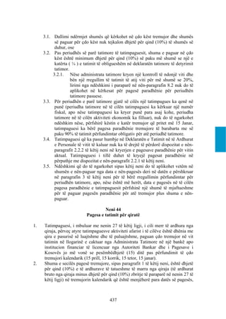 3.1. Dallimi ndërmjet shumës që kërkohet në çdo këst tremujor dhe shumës
           së paguar për çdo këst nuk tejkalon dhjetë për qind (10%) të shumës së
           duhur, ose
     3.2. Pas periudhës së parë tatimore të tatimpaguesit, shuma e paguar në çdo
           këst është minimum dhjetë për qind (10%) së paku më shumë se një e
           katërta ( ¼ ) e tatimit të obligueshëm në deklaratën tatimore të detyrimit
           tatimor.
          3.2.1. Nëse administrata tatimore kryen një kontroll të ndonjë viti dhe
                    bën një rregullim të tatimit të atij viti për më shumë se 20%,
                    lirimi nga ndëshkimi i paraparë në nën-paragrafin 8.2 nuk do të
                    aplikohet në kërkesat për pagesë paradhënie për periudhën
                    tatimore pasuese.
     3.3. Për periudhën e parë tatimore gjatë së cilës një tatimpagues ka qenë në
           punë (periudha tatimore në të cilën tatimpaguesi ka kërkuar një numër
           fiskal, apo nëse tatimpaguesi ka kryer punë para asaj kohe, periudha
           tatimore në të cilën aktiviteti ekonomik ka filluar), nuk do të ngarkohet
           ndëshkim nëse, përfshirë këstin e katër tremujor që pritet më 15 Janar,
           tatimpaguesi ka bërë pagesa paradhënie tremujore të barabarta me së
           paku 90% të tatimit përfundimtar obligativ për atë periudhë tatimore.
     3.4. Tatimpaguesi që ka pasur humbje në Deklaratën e Tatimit në të Ardhurat
           e Personale të vitit të kaluar nuk ka të drejtë të përdorë dispozitat e nën-
           paragrafit 2.2.2 të këtij neni në kryerjen e pagesave paradhënie për vitin
           aktual. Tatimpaguesi i tillë duhet të kryejë pagesat paradhënie në
           përputhje me dispozitat e nën-paragrafit 2.2.1 të këtij neni.
     3.5. Ndëshkimi që do të ngarkohet sipas këtij neni do të aplikohet vetëm në
           shumën e nën-paguar nga data e nën-pagesës deri në datën e përshkruar
           në paragrafin 3 të këtij neni për të bërë rregullimin përfundimtar për
           periudhën tatimore, apo, nëse është më herët, data e pagesës në të cilën
           pagesa paradhënie e tatimpaguesit përfshinë një shumë të mjaftueshme
           për të paguar pagesën paradhënie për atë tremujor plus shuma e nën-
           paguar.

                                     Neni 44
                            Pagesa e tatimit për qiratë

1.   Tatimpaguesi, i mbuluar me nenin 27 të këtij ligji, i cili merr të ardhura nga
     qiraja, përveç atyre tatimpaguesve aktiviteti afarist i të cilëve është dhënia me
     qira e pasurisë së luajtshme dhe të paluajtshme, paguan çdo tremujor në vit
     tatimin në llogarinë e caktuar nga Administrata Tatimore në një bankë apo
     institucion financiar të licencuar nga Autoriteti Bankar dhe i Pagesave i
     Kosovës jo më vonë se pesëmbëdhjetë (15) ditë pas përfundimit të çdo
     tremujori kalendarik (15 prill, 15 korrik, 15 tetor, 15 janar).
2.   Shuma e secilës pagesë tremujore, sipas paragrafit 1 të këtij neni, është dhjetë
     për qind (10%) e të ardhurave të tatueshme të marra nga qiraja (të ardhurat
     bruto nga qiraja minus dhjetë për qind (10%) zbritje të paraparë në nenin 27 të
     këtij ligji) në tremujorin kalendarik që është menjëherë para datës së pagesës,



                                         437
 