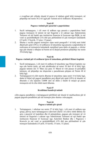 e zvogëluar për cilëndo shumë të parave të ndalura gjatë këtij tremujori, në
     përputhje me nenin 30.2 të Ligjit për Tatimin në të Ardhurat e Korporatave.

                                    Neni 45
                  Pagesa e tatimit për pasurinë e paprekshme

1.   Secili tatimpagues, i cili merr të ardhura nga pasuria e paprekshme benë
     pagesa tremujore të tatimit në një llogarinë e të caktuar nga Administrata
     Tatimore në një bankë apo institucion financiar të licencuar nga BQK, jo më
     vonë se pesëmbëdhjetë (15) ditë pas përfundimit të çdo tremujori kalendarik
     (15 prill, 15 korrik, 15 tetor, 15 janar).
2.   Shuma e secilës pagesë tremujore sipas nenit paragrafit 1 të këtij neni është
     dhjetë për qind (10%) e të ardhurave të tatueshme nga pasuria e paprekshme të
     realizuara në tremujorin kalendarik menjëherë para datës së pagesës, e zbritur
     nga çdo shumë e mbajtur në burim në të drejtat pronësore përputhje me nenin
     39 të këtij ligji.

                                    Neni 46
 Pagesa e tatimit për të ardhurat tjera të tatueshme, përfshirë fitimet kapitale

1.   Secili tatimpagues, i cili merr të ardhura të tatueshme nga fitimet kapitale ose
     nga çdo burim tjetër, që nuk përshkruhet në nenet 38 deri 43 të këtij ligji,
     paguan tatimin më 31 Mars ose para 31 Marsit të vitit pasues të periudhës
     tatimore, në përputhje me dispozitat e parashtruara përpara në Nenin 48 të
     këtij ligji.
2.   Tatimpaguesit të cilët marrin dhurata të tatueshme sipas nenit 14 të këtij ligji,
     duhet të bëjnë një pagesë paradhënie prej dhjetë për qind (10%) të shumës së
     dhuratës e cila tejkalon 5,000€ deri në ditën e fundit të muajit që pason
     tremujorin në të cilin është marrë dhurata.

                                    Neni 47
                           Kreditimet kundrejt tatimit

cilën pagesa paradhënie e tatimpaguesit përfshinë një shumë të mjaftueshme për të
paguar pagesën paradhënie për atë tremujor plus shuma e nën-paguar.

                                    Neni 44
                           Pagesa e tatimit për qiratë

1.   Tatimpaguesi, i mbuluar me nenin 27 të këtij ligji, i cili merr të ardhura nga
     qiraja, përveç atyre tatimpaguesve aktiviteti afarist i të cilëve është dhënia me
     qira e pasurisë së luajtshme dhe të paluajtshme, paguan çdo tremujor në vit
     tatimin në llogarinë e caktuar nga Administrata Tatimore në një bankë apo
     institucion financiar të licencuar nga Autoriteti Bankar dhe i Pagesave i
     Kosovës jo më vonë se pesëmbëdhjetë (15) ditë pas përfundimit të çdo
     tremujori kalendarik (15 prill, 15 korrik, 15 tetor, 15 janar).



                                        438
 