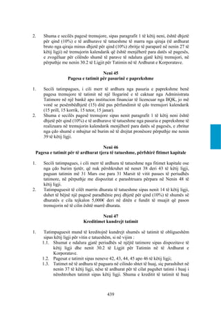 2.   Shuma e secilës pagesë tremujore, sipas paragrafit 1 të këtij neni, është dhjetë
     për qind (10%) e të ardhurave të tatueshme të marra nga qiraja (të ardhurat
     bruto nga qiraja minus dhjetë për qind (10%) zbritje të paraparë në nenin 27 të
     këtij ligji) në tremujorin kalendarik që është menjëherë para datës së pagesës,
     e zvogëluar për cilëndo shumë të parave të ndalura gjatë këtij tremujori, në
     përputhje me nenin 30.2 të Ligjit për Tatimin në të Ardhurat e Korporatave.

                                     Neni 45
                   Pagesa e tatimit për pasurinë e paprekshme

1.   Secili tatimpagues, i cili merr të ardhura nga pasuria e paprekshme benë
     pagesa tremujore të tatimit në një llogarinë e të caktuar nga Administrata
     Tatimore në një bankë apo institucion financiar të licencuar nga BQK, jo më
     vonë se pesëmbëdhjetë (15) ditë pas përfundimit të çdo tremujori kalendarik
     (15 prill, 15 korrik, 15 tetor, 15 janar).
2.   Shuma e secilës pagesë tremujore sipas nenit paragrafit 1 të këtij neni është
     dhjetë për qind (10%) e të ardhurave të tatueshme nga pasuria e paprekshme të
     realizuara në tremujorin kalendarik menjëherë para datës së pagesës, e zbritur
     nga çdo shumë e mbajtur në burim në të drejtat pronësore përputhje me nenin
     39 të këtij ligji.

                                    Neni 46
 Pagesa e tatimit për të ardhurat tjera të tatueshme, përfshirë fitimet kapitale

1.   Secili tatimpagues, i cili merr të ardhura të tatueshme nga fitimet kapitale ose
     nga çdo burim tjetër, që nuk përshkruhet në nenet 38 deri 43 të këtij ligji,
     paguan tatimin më 31 Mars ose para 31 Marsit të vitit pasues të periudhës
     tatimore, në përputhje me dispozitat e parashtruara përpara në Nenin 48 të
     këtij ligji.
2.   Tatimpaguesit të cilët marrin dhurata të tatueshme sipas nenit 14 të këtij ligji,
     duhet të bëjnë një pagesë paradhënie prej dhjetë për qind (10%) të shumës së
     dhuratës e cila tejkalon 5,000€ deri në ditën e fundit të muajit që pason
     tremujorin në të cilin është marrë dhurata.

                                     Neni 47
                            Kreditimet kundrejt tatimit

1.    Tatimpaguesit mund të kreditojnë kundrejt shumës së tatimit të obligueshëm
      sipas këtij ligji për vitin e tatueshëm, si në vijim :
     1.1. Shumat e ndalura gjatë periudhës së njëjtë tatimore sipas dispozitave të
           këtij ligji dhe nenit 30.2 të Ligjit për Tatimin në të Ardhurat e
           Korporatave.
     1.2. Pagesat e tatimit sipas neneve 42, 43, 44, 45 apo 46 të këtij ligji;
     1.3. Tatimet në të ardhura të paguara në cilindo shtet të huaj, siç parashihet në
           nenin 37 të këtij ligji, nëse të ardhurat për të cilat paguhet tatimi i huaj i
           nënshtrohen tatimit sipas këtij ligji. Shuma e kreditit të tatimit të huaj



                                          439
 