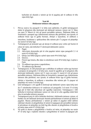 kufizohet në shumën e tatimit që do të paguhej për të ardhura të tilla
           sipas këtij ligji.

                                     Neni 48
                         Deklaratat tatimore dhe pagesat

1.   Përveç rasteve ku paragrafi 2 te këtij neni aplikohet, të gjithë tatimpaguesit
     duhet të përgatisin dhe dorëzojnë një deklaratë tatimore vjetore më 31 Mars
     ose para 31 Marsit të vitit që pason periudhën tatimore. Deklarata bëhet në
     formularët e paraparë nga Administrata tatimore dhe përfshinë, mes tjerash, të
     ardhurat bruto nga të gjitha burimet, zbritjet e lejueshme, të ardhurat e
     tatueshme, kreditimet e aplikueshme dhe tatimin për t‟u paguar në përputhje
     me nenin 6 të këtij ligji.
2.   Tatimpaguesit që pranojnë apo që akrojn të ardhurat prej vetëm një burimi të
      cekur në vijim, nuk kërkohet t‟i dorëzojnë deklaratën vjetore:
     2.1. Pagat;
     2.2. Aktivitetet ekonomike për të cilat paguhet tatimi sipas paragrafit 2.1 të
           nenit 43 të këtij ligji;
     2.3. Qiraja, kur bëhet pagesa e plotë sipas nenit 44 të këtij ligji;
     2.4. Interesi;
     2.5. Fitoret nga lotaria, dhe duke iu nënshtruar nenit 49 të këtij ligji, Lojërat e
           Fatit;
     2.6. Të ardhurat nga prona e paprekshme;
     2.7. Të ardhurat nga dhuratat.
3.    Tatimpaguesit, të cilët pranojnë apo u mblidhen të ardhurat vetëm nga burimet
      e parapara në paragrafin 2 të këtij neni, mund të zgjedhin që të përgatisin dhe
      dorëzojnë deklaratën vjetore më 31 mars ose para 31 marsit të vitit që pason
      periudhën tatimore. Deklarata bëhet në formularët e paraparë nga Administrata
      tatimore dhe përfshinë, mes tjerash, të ardhurat bruto nga të gjitha burimet,
     zbritjet e lejueshme, të ardhurat e tatueshme dhe tatimin për t‟u paguar në
     përputhje me nenin 5 të këtij ligji.
4.   Çdo tatimpagues i cili zgjedh të dorëzojë një deklaratë vjetore sipas këtij neni
     do t‟i nënshtrohet kërkesave të vendosura në paragrafin 3 të nenit 33 të këtij
     ligji për të bërë dhe ndryshuar atë zgjedhje (opsionin). Tatimpaguesi i tillë
     kërkohet të dorëzojë deklaratat vjetore në vitin në të cilin zgjedhja është bërë
     plus tri periudha tatimore pasuese.
5.   Tatimpaguesit prej të cilëve kërkohet dorëzimi i deklaratës tatimore vjetore, së
     bashku me atë deklaratë dorëzojnë shumën përfundimtare të tatimit që duhet të
     paguhet. Shuma përfundimtare e tatimit që duhet të paguhet është dallimi
     ndërmjet shumës së përgjithshme të tatimit të papaguar për periudhën tatimore
     të përcaktuar në përputhje me këtë ligj dhe shumës së përgjithshme të kredive
     në tatim sipas nenit 47 të këtij ligji.
6.   Në qoftë se shuma e përgjithshme e kredive në tatim, në përputhje me nenin
     47 të këtij ligji e tejkalon shumën e përgjithshme të tatimit të papaguar për




                                         440
 