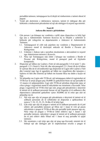 periudhën tatimore, tatimpaguesi ka të drejtë në rimbursimin e tatimit shtesë të
     paguar.
7.   Vendi për dorëzimin e deklaratave tatimore, tatimit të ridërguar dhe për
     kërkimin e rimbursimit përcaktohet në një akt nënligjor të nxjerrë nga ministri.

                                    Neni 49
                         Ankesa dhe masat e përkohshme

1.    Çdo person i pa kënaqur me vendimin e sjellë sipas dispozitave te këtij ligji
      nga ana e Administratës Tatimore Kosoves ka te Drejtën e ushtrimit te
      kërkesës për rishqyrtim ne departamentin e Ankesave të Administratës
      Tatimore.
     1.1. Tatimpaguesit të cilët nuk pajtohen me vendimin e Departamentit të
            Ankesave mund të dorëzojnë ankesën në Bordin e Pavarur për
            Rishqyrtime.
     1.2. Ushtrimi i Ankese nuk e pezullon ekzekutimin e aktvendimit te nxjerrë
            nga Administrata tatimore e Kosovës.
     1.3. Nëse një Tatimpagues nuk është i kënaqur me vendimin e Bordit të
            Pavarur për Rishqyrtime, mund të paraqesë padi në Gjykatën
            kompetente.
2.    Dispozitat që lidhen me Lojërat e Fatit në nën-paragrafin 1.8 të nenit 7, nën-
      paragrafi 1.13 i Nenit 8, Neni 40, dhe nën-paragrafi 2.5 i Nenit 48 do të bëhen
      të vjetruar dhe do të zëvendësohen nga dispozitat në Ligjin mbi Lojërat e Fatit
      dhe Lotarinë (apo ligj të ngjashëm që lidhet me rregullimin dhe tatuarjen e
      lojërave të fatit dhe lotarisë) që lidhen me kuoatat fikse me datën e hyrjes në
      fuqi.
3.    Në përputhje me Ligjin mbi TVSh-në, një tatimpagues duhet të regjistrohet në
      TVSh kur të arrijë pragun prej 50,000€ të qarkullimit bruto në një periudhë të
      12 muajve të njëpasnjëshëm. Ligji mbi TVSh-në përmban dispozitat sipas së
      cilave pragu i regjistrimit mund të ndryshohet me miratimin e Kuvendit. Nëse
      pragu i regjistrimit në TVSh rritet apo ulet, pragu për përcaktimin e detyrimit
      të tatimit në të ardhurat personale bazuar në një llogaritje të të ardhurave dhe
      shpenzimeve (aktualisht qarkullimi vjetor 50,000€) do të rritet apo ulet në
      përputhje me të.
     3.1. Një rrije apo ulje në pragun për përcaktimin e detyrimit të tatimit në të
            ardhurat personale do të reflektohet në dispozitat e aplikueshme të
            neneve 7, 10, 15, 32, 33, 34 dhe 43 të këtij ligji.
     3.2. Çdo rritje apo ulje në pragun e tatimit në të ardhurat personale do të jetë
            efektiv për periudhën tatimore që fillon më 1 Janar të vitit që pason
            ndryshimin e pragut të TVSh-së dhe çdo periudhë tjetër pasuese nga aty.
            Nëse rritja në pragun e TVSh-së është efektive nga 1 Janari i një
            periudhe tatimore, ndryshimi i pragut të tatimit në të ardhurat personale
            do të jetë efektiv duke filluar më 1 Janar të asaj periudhe të njëjtë
            tatimore.
     3.3. Me miratimin e një rritje apo ulje në prag nga Kuvendi, ministri do të
            lëshojë një akt nënligjor për të implementuar nivelin e pragut të



                                        441
 