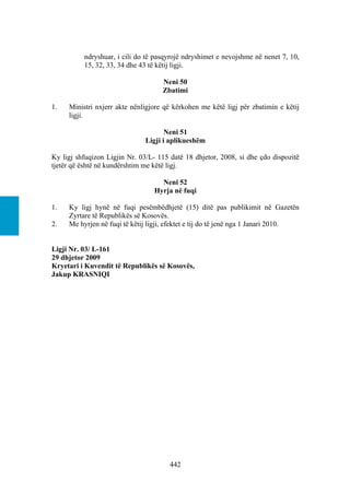 ndryshuar, i cili do të pasqyrojë ndryshimet e nevojshme në nenet 7, 10,
          15, 32, 33, 34 dhe 43 të këtij ligji.

                                    Neni 50
                                    Zbatimi

1.   Ministri nxjerr akte nënligjore që kërkohen me këtë ligj për zbatimin e këtij
     ligji.

                                      Neni 51
                               Ligji i aplikueshëm

Ky ligj shfuqizon Ligjin Nr. 03/L- 115 datë 18 dhjetor, 2008, si dhe çdo dispozitë
tjetër që është në kundërshtim me këtë ligj.

                                    Neni 52
                                  Hyrja në fuqi

1.   Ky ligj hynë në fuqi pesëmbëdhjetë (15) ditë pas publikimit në Gazetën
     Zyrtare të Republikës së Kosovës.
2.   Me hyrjen në fuqi të këtij ligji, efektet e tij do të jenë nga 1 Janari 2010.


Ligji Nr. 03/ L-161
29 dhjetor 2009
Kryetari i Kuvendit të Republikës së Kosovës,
Jakup KRASNIQI




                                       442
 