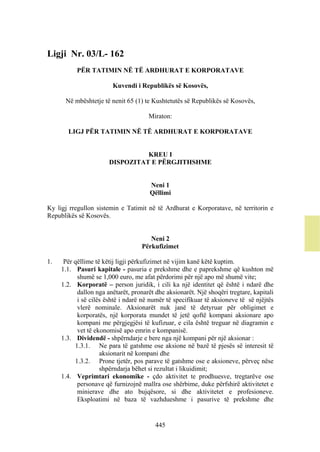 Ligji Nr. 03/L- 162
           PËR TATIMIN NË TË ARDHURAT E KORPORATAVE

                        Kuvendi i Republikës së Kosovës,

      Në mbështetje të nenit 65 (1) te Kushtetutës së Republikës së Kosovës,

                                      Miraton:

       LIGJ PËR TATIMIN NË TË ARDHURAT E KORPORATAVE


                                 KREU I
                       DISPOZITAT E PËRGJITHSHME


                                       Neni 1
                                       Qëllimi

Ky ligj rregullon sistemin e Tatimit në të Ardhurat e Korporatave, në territorin e
Republikës së Kosovës.


                                       Neni 2
                                    Përkufizimet

1.    Për qëllime të këtij ligji përkufizimet në vijim kanë këtë kuptim.
     1.1. Pasuri kapitale - pasuria e prekshme dhe e paprekshme që kushton më
           shumë se 1,000 euro, me afat përdorimi për një apo më shumë vite;
     1.2. Korporatë – person juridik, i cili ka një identitet që është i ndarë dhe
           dallon nga anëtarët, pronarët dhe aksionarët. Një shoqëri tregtare, kapitali
           i së cilës është i ndarë në numër të specifikuar të aksioneve të së njëjtës
           vlerë nominale. Aksionarët nuk janë të detyruar për obligimet e
           korporatës, një korporata mundet të jetë qoftë kompani aksionare apo
           kompani me përgjegjësi të kufizuar, e cila është treguar në diagramin e
           vet të ekonomisë apo emrin e kompanisë.
     1.3. Dividendë - shpërndarje e bere nga një kompani për një aksionar :
          1.3.1. Ne para të gatshme ose aksione në bazë të pjesës së interesit të
                    aksionarit në kompani dhe
          1.3.2. Prone tjetër, pos parave të gatshme ose e aksioneve, përveç nëse
                    shpërndarja bëhet si rezultat i likuidimit;
     1.4. Veprimtari ekonomike - çdo aktivitet te prodhuesve, tregtarëve ose
           personave që furnizojnë mallra ose shërbime, duke përfshirë aktivitetet e
           minierave dhe ato bujqësore, si dhe aktivitetet e profesioneve.
           Eksploatimi në baza të vazhdueshme i pasurive të prekshme dhe


                                         445
 