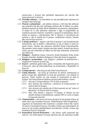 promovimin e biznesit dhe përfshijnë shpenzimet për zbavitje dhe
      reprezentacionit te biznesit .
1.20. Periudha tatimore - viti kalendarik ose çdo periudhë tjetër raportuese të
      paraparë sipas këtij ligji.
1.21. Pasuria e paluajtshme - për qëllime tatimore, e tërë toka dhe ndërtesat
      apo strukturat nën dhe mbi sipërfaqen tokësore dhe të lidhura me tokën,
      përfshirë pasurinë që është shtesë (ndihmëse) në pasurinë e paluajtshme;
      të drejtat në të cilat aplikohen dispozitat e ligjit të përgjithshëm që
      respekton pasurinë tokësorë; uzufruktin e pasurisë së paluajtshme; dhe të
      drejtat në pagesat e ndryshueshme dhe të fiksuara si konsideratë për
      punimin e, apo të drejtën për të punuar, vendburimin minerar, burimet
      dhe rezervat tjera natyrore.
1.22. E drejta pronësore - pagesë e çdo lloji të pranuar si një konsideratë për
      shfrytëzimin, apo të drejtën e shfrytëzimit, të çdo të drejte të autorit të
      punës letrare, artistike apo shkencore përfshirë filmat kinematografik,
      dhe patentat, emrin tregtar, dizajnin apo plan modeli, formulë apo proces
      sekret, apo për informatat që lidhen me përvojën industriale, komerciale
      apo shkencore.
1.23. Religjion – Bashkësia Islame e Kosovës, Kisha Ortodokse Serbe, Kisha
      Romano-Katolike, Bashkësia Religjioze Çifute dhe Kisha Evangjeliste.
1.24. Religjion i pranueshëm - çdo religjion i përfshirë në përkufizimin e
      religjionit të vendosur në këtë Ligj.
1.25. Kosovë - përfshinë gjithë tokën, ujërat e brendshme dhe hapësirën ajrore
      të Kosovës, sikur që është përkufizuar me Kushtetutën e Republikës së
      Kosovës.
1.26. Lizingu operues – çdo lizing që nuk është lizing financiar.
1.27. Lizing financiar – një lizing që transferon në mënyrë substanciale të
      gjitha rreziqet dhe shpërblimet të rastit për pronësinë e një artikulli të
      pasurisë. Titulli mundet ose nuk mundet të transferohet në fund të
      lizingut. Një lizing financiar plotëson një prej katër kushteve vijuese:
     1.27.1. nëse jeta e lizingut tejkalon 75% të jetës së pasurisë,
     1.27.2. nëse ekziston një transferim i pronësisë në lizing-marrësin në
               fund të afatit të lizingut,
     1.27.3. nëse ekziston një mundësi për të blerë pasurinë me një “çmim të
               dakorduar” në fund të afatit të lizingut,
     1.27.4. Nëse vlera aktuale e pagesave të lizingut, të zbritura me një
               shkallë zbritjeje të përshtatshme, tejkalon 90% të vlerës së hapur
               të tregut për pasurinë.
1.28. Nënkontraktor - çdo person që kryen një pjesë të një projekti tërësor që
      është marrë nga kontraktori kryesor. Nënkontraktori është drejtpërdrejt i
      angazhuar në ekzekutimin dhe realizimin e projektit tërësor dhe vepron
      në interes të kontraktorit kryesor. Periudha e kaluar nga nënkontaktori që
      punon në një projekt gjithëpërfshirës konsiderohet si kohë e kaluar nga
      kontraktori kryesor në projekt.
1.29. Kontraktori kryesor/Kontraktor – çdo biznes, qoftë organizatë apo
      individ, i cili është pajtuar të kryejë operimet nën çdo dokument juridik



                                   448
 