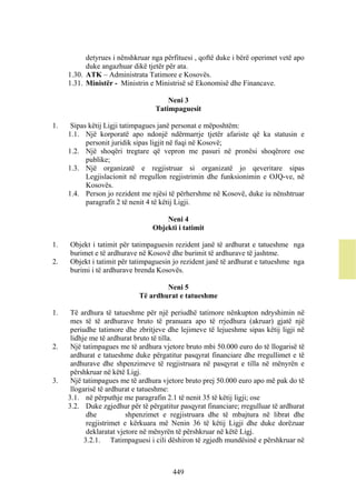detyrues i nënshkruar nga përfituesi , qoftë duke i bërë operimet vetë apo
           duke angazhuar dikë tjetër për ata.
     1.30. ATK – Administrata Tatimore e Kosovës.
     1.31. Ministër - Ministrin e Ministrisë së Ekonomisë dhe Financave.

                                      Neni 3
                                  Tatimpaguesit

1.    Sipas këtij Ligji tatimpagues janë personat e mëposhtëm:
     1.1. Një korporatë apo ndonjë ndërmarrje tjetër afariste që ka statusin e
           personit juridik sipas ligjit në fuqi në Kosovë;
     1.2. Një shoqëri tregtare që vepron me pasuri në pronësi shoqërore ose
           publike;
     1.3. Një organizatë e regjistruar si organizatë jo qeveritare sipas
           Legjislacionit në rregullon regjistrimin dhe funksionimin e OJQ-ve, në
           Kosovës.
     1.4. Person jo rezident me njësi të përhershme në Kosovë, duke iu nënshtruar
           paragrafit 2 të nenit 4 të këtij Ligji.

                                     Neni 4
                                 Objekti i tatimit

1.   Objekt i tatimit për tatimpaguesin rezident janë të ardhurat e tatueshme nga
     burimet e të ardhurave në Kosovë dhe burimit të ardhurave të jashtme.
2.   Objekt i tatimit për tatimpaguesin jo rezident janë të ardhurat e tatueshme nga
     burimi i të ardhurave brenda Kosovës.

                                     Neni 5
                             Të ardhurat e tatueshme

1.    Të ardhura të tatueshme për një periudhë tatimore nënkupton ndryshimin në
      mes të të ardhurave bruto të pranuara apo të rrjedhura (akruar) gjatë një
      periudhe tatimore dhe zbritjeve dhe lejimeve të lejueshme sipas këtij ligji në
      lidhje me të ardhurat bruto të tilla.
2.    Një tatimpagues me të ardhura vjetore bruto mbi 50.000 euro do të llogarisë të
      ardhurat e tatueshme duke përgatitur pasqyrat financiare dhe rregullimet e të
      ardhurave dhe shpenzimeve të regjistruara në pasqyrat e tilla në mënyrën e
      përshkruar në këtë Ligj.
3.    Një tatimpagues me të ardhura vjetore bruto prej 50.000 euro apo më pak do të
      llogarisë të ardhurat e tatueshme:
     3.1. në përputhje me paragrafin 2.1 të nenit 35 të këtij ligji; ose
     3.2. Duke zgjedhur për të përgatitur pasqyrat financiare; rregulluar të ardhurat
            dhe           shpenzimet e regjistruara dhe të mbajtura në librat dhe
            regjistrimet e kërkuara më Nenin 36 të këtij Ligji dhe duke dorëzuar
            deklaratat vjetore në mënyrën të përshkruar në këtë Ligj.
           3.2.1. Tatimpaguesi i cili dëshiron të zgjedh mundësinë e përshkruar në



                                        449
 