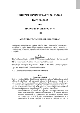 UDHËZIM ADMINISTRATIV Nr. 05/2005,

                               Datë 29.04.2005
                                        MBI

                   IMPLEMENTIMIN E LIGJIT Nr. 2004/48

                                        ‘MBI


            ADMINISTRATËN TATIMORE DHE PROCEDURAT’


Në përputhje me nenin 60 të Ligjit Nr. 2004/48 “Mbi Administratën Tatimore dhe
Procedurat” të nxjerrë përmes Rregullores së UNMIK-ut Nr. 2005/17, Ministria e
Financave dhe Ekonomisë jep Udhëzimin Administrativ vijues për implementimin e
e këtij Ligji:

                                     Neni 1
                                  Përkufizimet
‘Ligj’ nënkupton Ligjin Nr. 2004/48 “Mbi Administratën Tatimore dhe Procedurat”.
‘MFE’ nënkupton the Ministrinë e Financave dhe Ekonomisë.
‘Rregullorja’ nënkupton Rregulloren e UNMIK-ut Nr. 2005/17 “Mbi Nxjerrjen e
Ligjit mbi Administratën Tatimore dhe Procedurat”.
‘ATK’ nënkupton Administratën Tatimore të Kosovës.

                                        Neni 2
                                 Deklaratat tatimore
Neni 1.1 i Ligjit përfshinë definicionin e “deklaratës tatimore” që është relevant për
qëllime të ndëshkimeve për deklaratat tatimore të dorëzuara me vonesë apo të
mosdorëzuara dhe për deklaratat tatimore të pasakta. Deklaratë tatimore nënkupton
çdo formular tatimor të dorëzuar për çdo lloj tatimi të implementuar në Kosovë që
nga viti 1999 që administrohet nga ATK, përfshirë formularët për tatimet në burim
dhe kontributet pensionale të vjelura nga ATK, por duke përjashtuar:
      formularët tatimor të përdorur për pagesat e kësteve për tatimin në fitim,
         tatimin në të ardhurat e korporatave dhe tatimin në të ardhurat personale
         (në lidhje me bizneset të cilat kërkohet ose vendosin të paguajnë tatimin
         mbi fitimin “real” e jo në bazën e paragjykuar) – këta formularë do të
         konsiderohen si pagesë tatimore e jo deklarata tatimore por aty ku



                                         45
 