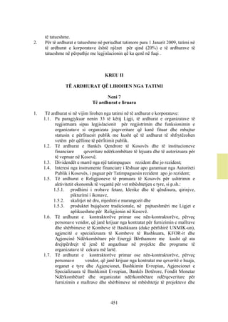 të tatueshme.
2.   Për të ardhurat e tatueshme në periudhat tatimore para 1 Janarit 2009, tatimi në
     të ardhurat e korporatave është njëzet për qind (20%) e të ardhurave të
     tatueshme në përputhje me legjislacionin që ka qenë në fuqi .



                                     KREU II

                TË ARDHURAT QË LIROHEN NGA TATIMI

                                      Neni 7
                               Të ardhurat e liruara

1.    Të ardhurat si në vijim lirohen nga tatimi në të ardhurat e korporatave:
     1.1. Pa paragjykuar nenin 33 të këtij Ligji, të ardhurat e organizatave të
           regjistruara sipas legjislacionit për regjistrimin dhe funksionimin e
           organizatave si organizata joqeveritare që kanë fituar dhe mbajtur
           statusin e përfituesit publik me kusht që të ardhurat të shfrytëzohen
           vetëm për qëllime të përfitimit publik.
     1.2. Të ardhurat e Bankës Qendrore të Kosovës dhe të institucioneve
           financiare      qeveritare ndërkombëtare të lejuara dhe të autorizuara për
           të vepruar në Kosovë.
     1.3. Dividendët e marrë nga një tatimpagues rezident dhe jo rezident;
     1.4. Interesi nga instrumente financiare i lëshuar apo garantuar nga Autoriteti
           Publik i Kosovës, i paguar për Tatimpaguesin rezident apo jo rezident;
     1.5. Të ardhurat e Religjioneve të pranuara të Kosovës për ushtrimin e
           aktivitetit ekonomik të veçantë për vet mbështetjen e tyre, si p.sh.:
          1.5.1. prodhimi i rrobave fetare, klerike dhe të qëndisura, qirinjve,
                    pikturimi i ikonave,
          1.5.2. skalitjet në dru, mjeshtri e marangozit dhe
          1.5.3. produktet bujqësore tradicionale, në pajtueshmëri me Ligjet e
                    aplikueshme për Religjionin në Kosovë.
     1.6. Të ardhurat e kontraktorëve primar ose nën-kontraktorëve, përveç
           personave vendor, që janë krijuar nga kontratat për furnizimin e mallrave
           dhe shërbimeve të Kombeve të Bashkuara (duke përfshirë UNMIK-un),
           agjencitë e specializuara të Kombeve të Bashkuara, KFOR-it dhe
           Agjencinë Ndërkombëtare për Energji Bërthamore me kusht që ata
           drejtpërdrejt të jenë të angazhuar në projekte dhe programe të
           organizatave të cekura më lartë.
     1.7. Të ardhurat e kontraktorëve primar ose nën-kontraktorëve, përveç
           personave        vendor, që janë krijuar nga kontratat me qeveritë e huaja,
           organet e tyre dhe Agjencionet, Bashkimin Evropian, Agjencionet e
           Specializuara të Bashkimit Evropian, Bankës Botërore, Fondit Monetar
           Ndërkombëtarë dhe organizatat ndërkombëtare ndërqeveritare për
           furnizimin e mallrave dhe shërbimeve në mbështetje të projekteve dhe



                                        451
 