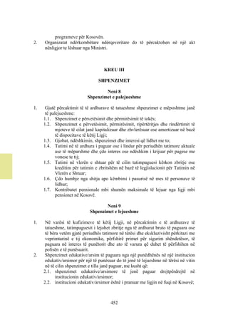 programeve për Kosovën.
2.   Organizatat ndërkombëtare ndërqeveritare do të përcaktohen në një akt
     nënligjor te lëshuar nga Ministri.



                                    KREU III

                                 SHPENZIMET

                                    Neni 8
                            Shpenzimet e palejueshme

1.    Gjatë përcaktimit të të ardhurave të tatueshme shpenzimet e mëposhtme janë
      të palejueshme:
     1.1. Shpenzimet e përvetësimit dhe përmirësimit të tokës;
     1.2. Shpenzimet e përvetësimit, përmirësimit, ripërtëritjes dhe rindërtimit të
            mjeteve të cilat janë kapitalizuar dhe zhvlerësuar ose amortizuar në bazë
            të dispozitave të këtij Ligji;
     1.3. Gjobat, ndëshkimin, shpenzimet dhe interesi që lidhet me to;
     1.4. Tatimi në të ardhura i paguar ose i lindur për periudhën tatimore aktuale
            ase të mëparshme dhe çdo interes ose ndëshkim i krijuar për pagese me
            vonese te tij;
     1.5. Tatimi në vlerën e shtuar për të cilin tatimpaguesi kërkon zbritje ose
            kreditim për tatimin e zbritshëm në bazë të legjislacionit për Tatimin në
            Vlerën e Shtuar;
     1.6. Çdo humbje nga shitja apo këmbimi i pasurisë në mes të personave të
            lidhur;
     1.7. Kontributet pensionale mbi shumën maksimale të lejuar nga ligji mbi
            pensionet në Kosovë.

                                    Neni 9
                             Shpenzimet e lejueshme

1.    Në varësi të kufizimeve të këtij Ligji, në përcaktimin e të ardhurave të
      tatueshme, tatimpaguesit i lejohet zbritje nga të ardhurat bruto të paguara ose
      të bëra vetëm gjatë periudhës tatimore në tërësi dhe ekskluzivisht përkitazi me
      veprimtarinë e tij ekonomike, përfshirë primet për sigurim shëndetësor, të
      paguara në interes të punëtorit dhe ato të varura që duhet të përfshihen në
      polisën e të punësuarit.
2.    Shpenzimet edukative/arsim të paguara nga një punëdhënës në një institucion
      edukativ/arsimor për një të punësuar do të jenë të lejueshme në tërësi në vitin
      në të cilin shpenzimet e tilla janë paguar, me kusht që:
     2.1. shpenzimet edukative/arsimore të jenë paguar drejtpërdrejtë në
            institucionin edukativ/arsimor;
     2.2. institucioni edukativ/arsimor është i pranuar me ligjin në fuqi në Kosovë;



                                        452
 