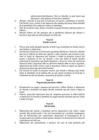 administratori/përmbaruesi. Deri në shkallën sa janë marrë nga
                   falimentim, janë aplikuar në borxhin e pashlyer.
2.   Zbritjet e borxhit të keq janë të kufizuara në pjesën e pambuluar të borxhit.
     Çdo borxh i keq i zbritur si një shpenzim dhe mandej më pastaj është mbledhë
     do të përfshihet në të ardhurat e kohës së mbledhjes.
3.   Nuk do të lejohet asnjë zbritje e borxhit te keq për borxhet ndërmjet palëve te
     lidhura .
4.   Ministri lëshon një akt nënligjor për te përshkruar kërkesat për zbritjen e
     borxhit te keq sikur qe është parapare me këtë nen .

                                     Neni 13
                                  Fondet rezervë

1.   Përveç nëse është paraparë ndryshe në këtë Ligj, kontributet në fondet rezervë
     nuk lejohen si shpenzime.
2.   Institucionet financiare te licencuara nga Banka Qendrore e Kosovës, ndryshe
     nga ato të ardhurat qe dalin nga sigurimi i jetës, pasurisë, apo rreziqeve tjera,
     kanë të drejtë në shpenzime për krijimin e fondit të posaçëm rezervë për
     mjetet e dyshimta të tyre në shumën e cila nuk duhet të kalojë shumën
     maksimale të lejueshme nga Banka Qendrore e Kosovës. Nëse një institucion
     financiar është i angazhuar edhe ne aktivitete bankare edhe ne ato te sigurimit,
     shpenzimet për fondin rezerve janë te lejueshme vetëm ne raport me mjetet e
     dyshimta qe dalin nga aktivitetet bankare .
3.   Pas krijimit të fondit të posaçëm rezervë, çdo shumë e tërhequr prej fondit
     duhet të përfshihet në të ardhura dhe në çdo shumë të kthyer në fond për ta
     rimbushur atë deri në shumën e lejueshme qe lejohet si zbritje.

                                    Neni 14
                          Pagesat për personat e lidhur

1.   Kompensimi ose pagat e paguara për personin e lidhur lejohen si shpenzime
     në shumën e barabartë me pagën aktuale minimale apo me vlerën e hapur te
     tregut.
2.   Interesi, qiraja dhe shpenzimet tjera që i paguhen personave të lidhur lejohen
     si shpenzime në shumën e barabartë me pagën aktuale minimale apo me vlerën
     e hapur të tregut.

                                    Neni 15
                                   Zhvlerësimi

1.   Shpenzimet për pronën e prekshme përveç shpenzimeve për tokën, veprat
     artistike dhe pronën tjetër e cila nuk konsumohet që i posedon tatimpaguesi
     dhe që shfrytëzohen për veprimtarinë ekonomike të tatimpaguesit do të
     kompensohen me kalimin e kohës përmes zbritjeve të zhvlerësimit në mënyrën
     e përcaktuar me këtë nen.
2.   Shpenzimet për përmirësimin e pronave me qira të cilat përdoren për



                                        455
 