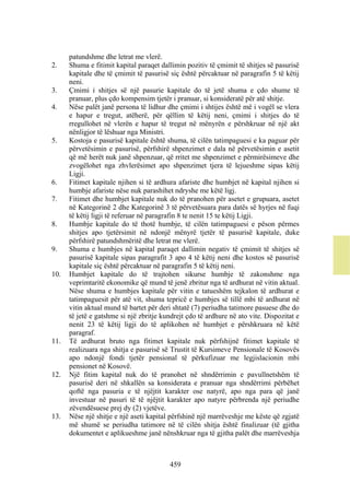 patundshme dhe letrat me vlerë.
2.    Shuma e fitimit kapital paraqet dallimin pozitiv të çmimit të shitjes së pasurisë
      kapitale dhe të çmimit të pasurisë siç është përcaktuar në paragrafin 5 të këtij
      neni.
3.    Çmimi i shitjes së një pasurie kapitale do të jetë shuma e çdo shume të
      pranuar, plus çdo kompensim tjetër i pranuar, si konsideratë për atë shitje.
4.    Nëse palët janë persona të lidhur dhe çmimi i shtijes është më i vogël se vlera
      e hapur e tregut, atëherë, për qëllim të këtij neni, çmimi i shitjes do të
      rregullohet në vlerën e hapur të tregut në mënyrën e përshkruar në një akt
      nënligjor të lëshuar nga Ministri.
5.    Kostoja e pasurisë kapitale është shuma, të cilën tatimpaguesi e ka paguar për
      përvetësimin e pasurisë, përfshirë shpenzimet e dala në përvetësimin e asetit
      që më herët nuk janë shpenzuar, që rritet me shpenzimet e përmirësimeve dhe
      zvogëlohet nga zhvlerësimet apo shpenzimet tjera të lejueshme sipas këtij
      Ligji.
6.    Fitimet kapitale njihen si të ardhura afariste dhe humbjet në kapital njihen si
      humbje afariste nëse nuk parashihet ndryshe me këtë ligj.
7.    Fitimet dhe humbjet kapitale nuk do të pranohen për asetet e grupuara, asetet
      në Kategorinë 2 dhe Kategorinë 3 të përvetësuara para datës së hyrjes në fuqi
      të këtij ligji të referuar në paragrafin 8 te nenit 15 te këtij Ligji.
8.    Humbje kapitale do të thotë humbje, të cilën tatimpaguesi e pëson përmes
      shitjes apo tjetërsimit në ndonjë mënyrë tjetër të pasurisë kapitale, duke
      përfshirë patundshmëritë dhe letrat me vlerë.
9.    Shuma e humbjes në kapital paraqet dallimin negativ të çmimit të shitjes së
      pasurisë kapitale sipas paragrafit 3 apo 4 të këtij neni dhe kostos së pasurisë
      kapitale siç është përcaktuar në paragrafin 5 të këtij neni.
10.   Humbjet kapitale do të trajtohen sikurse humbje të zakonshme nga
      veprimtaritë ekonomike që mund të jenë zbritur nga të ardhurat në vitin aktual.
      Nëse shuma e humbjes kapitale për vitin e tatueshëm tejkalon të ardhurat e
      tatimpaguesit për atë vit, shuma tepricë e humbjes së tillë mbi të ardhurat në
      vitin aktual mund të bartet për deri shtatë (7) periudha tatimore pasuese dhe do
      të jetë e gatshme si një zbritje kundrejt çdo të ardhure në ato vite. Dispozitat e
      nenit 23 të këtij ligji do të aplikohen në humbjet e përshkruara në këtë
      paragraf.
11.   Të ardhurat bruto nga fitimet kapitale nuk përfshijnë fitimet kapitale të
      realizuara nga shitja e pasurisë së Trustit të Kursimeve Pensionale të Kosovës
      apo ndonjë fondi tjetër pensional të përkufizuar me legjislacionin mbi
      pensionet në Kosovë.
12.   Një fitim kapital nuk do të pranohet në shndërrimin e pavullnetshëm të
      pasurisë deri në shkallën sa konsiderata e pranuar nga shndërrimi përbëhet
      qoftë nga pasuria e të njëjtit karakter ose natyrë, apo nga para që janë
      investuar në pasuri të të njëjtit karakter apo natyre përbrenda një periudhe
      zëvendësuese prej dy (2) vjetëve.
13.   Nëse një shitje e një aseti kapital përfshinë një marrëveshje me këste që zgjatë
      më shumë se periudha tatimore në të cilën shitja është finalizuar (të gjitha
      dokumentet e aplikueshme janë nënshkruar nga të gjitha palët dhe marrëveshja



                                         459
 