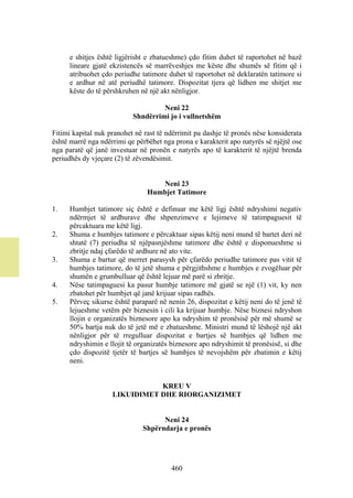 e shitjes është ligjërisht e zbatueshme) çdo fitim duhet të raportohet në bazë
     lineare gjatë ekzistencës së marrëveshjes me këste dhe shumës së fitim që i
     atribuohet çdo periudhe tatimore duhet të raportohet në deklaratën tatimore si
     e ardhur në atë periudhë tatimore. Dispozitat tjera që lidhen me shitjet me
     këste do të përshkruhen në një akt nënligjor.

                                    Neni 22
                           Shndërrimi jo i vullnetshëm

Fitimi kapital nuk pranohet në rast të ndërrimit pa dashje të pronës nëse konsiderata
është marrë nga ndërrimi qe përbëhet nga prona e karakterit apo natyrës së njëjtë ose
nga paratë që janë investuar në pronën e natyrës apo të karakterit të njëjtë brenda
periudhës dy vjeçare (2) të zëvendësimit.


                                   Neni 23
                                Humbjet Tatimore

1.   Humbjet tatimore siç është e definuar me këtë ligj është ndryshimi negativ
     ndërmjet të ardhurave dhe shpenzimeve e lejimeve të tatimpaguesit të
     përcaktuara me këtë ligj.
2.   Shuma e humbjes tatimore e përcaktuar sipas këtij neni mund të bartet deri në
     shtatë (7) periudha të njëpasnjëshme tatimore dhe është e disponueshme si
     zbritje ndaj çfarëdo të ardhure në ato vite.
3.   Shuma e bartur që merret parasysh për çfarëdo periudhe tatimore pas vitit të
     humbjes tatimore, do të jetë shuma e përgjithshme e humbjes e zvogëluar për
     shumën e grumbulluar që është lejuar më parë si zbritje.
4.   Nëse tatimpaguesi ka pasur humbje tatimore më gjatë se një (1) vit, ky nen
     zbatohet për humbjet që janë krijuar sipas radhës.
5.   Përveç sikurse është paraparë në nenin 26, dispozitat e këtij neni do të jenë të
     lejueshme vetëm për biznesin i cili ka krijuar humbje. Nëse biznesi ndryshon
     llojin e organizatës biznesore apo ka ndryshim të pronësisë për më shumë se
     50% bartja nuk do të jetë më e zbatueshme. Ministri mund të lëshojë një akt
     nënligjor për të rregulluar dispozitat e bartjes së humbjes që lidhen me
     ndryshimin e llojit të organizatës biznesore apo ndryshimit të pronësisë, si dhe
     çdo dispozitë tjetër të bartjes së humbjes të nevojshëm për zbatimin e këtij
     neni.


                               KREU V
                    LIKUIDIMET DHE RIORGANIZIMET


                                    Neni 24
                              Shpërndarja e pronës




                                        460
 
