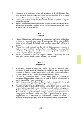 1.   Kompania që ia shpërndan pronën përveç aksioneve të një aksionari, duke
     pasur parasysh interesin e aksionarit, njeh fitim ose humbjen sikur ajo pronë
     t‟i ishte shitur aksionarit në vlerën e hapur te tregut.
2.   Vlera e pronës së shpërndarë për aksionarin vlerësohet sipas vlerës së hapur te
     tregut te asaj prone .
3.   Në rast të shpërndarjes së dividendëve të aksioneve që nuk ndërrojnë hisen e
     pjesëmarrjes së fituesit, kompania nuk e njeh fitimin as humbjen dhe kështu
     aksionari nuk realizon të ardhura.


                                      Neni 25
                                     Likuidimi

1.   Në rast të likuidimit të një kompanie ne pajtueshmëri me ligjet e aplikueshme
     te Kosovës , kompania merr parasysh humbjen apo fitimin sikur ta kishte
     shitur pronën që është shpërndarë gjatë likuidimit sipas vlerës së hapur te
     tregut .
2.   Përveç nëse është paraparë ndryshe në këtë Ligj, pranuesit e pronës së
     shpërndarë gjatë likuidimit trajtohen sikur ta kishin këmbyer interesin e vlerës
     së mbetur në kompaninë e likuiduar për shumën që është e barabartë me
     vlerën e hapur te tregut te asaj prone.
3.   Në rast të likuidimit të një filiali ku prona e filialit i shpërndahet një filiali
     amë, filiali amë nuk pranon kurrfarë humbjesh apo fitimesh.


                                     Neni 26
                                   Riorganizimi

1.   Transferimi i pronës në pajtim me planin e shkruar për riorganizimin e
     tatimpaguesit qoftë për shkak të bankrotimit, bashkimit, përvetësimit, ndarjes,
     këmbimit të aksioneve, apo të ndonjë arsyeje tjetër, që e miraton Administrata
     tatimore e Kosovës, nuk i nënshtrohet tatimeve sipas këtij Ligji.
2.   Në rast të riorganizimit, vlera e pronës sipas librave të mbajtura nga
     tatimpaguesi i riorganizuar përcaktohet në bazë të vlerës së përvetësimit së
     asaj prone menjëherë para riorganizimit.
3.   Gjatë riorganizimit, shpërndarja e drejt e vlerës së interesit të mbetur për
     aksionarin, nuk paraqet të ardhur të tatueshme për aksionarin.
4.   Përveç rasteve kur përcaktohet ndryshe me ndonjë akt nën ligjor të nxjerrë nga
     Ministri , tatimpaguesi përvetësues trashëgon dhe zëvendëson tatimpaguesin
     dorëzues përkitazi me inventarin, shumën e humbjes së bartur, konton e
     dividendës dhe të gjitha zërat tjerë. Bartjet e humbjeve janë të lejueshme te
     tatimpaguesi përvetësues vetëm nëse janë të parashikuara me planin e
     riorganizimit dhe të aprovuara nga Administrata Tatimore e Kosovës, në
     përputhje me rregullat parapara me aktin nënligjor sipas këtij nën-paragrafi.




                                        461
 