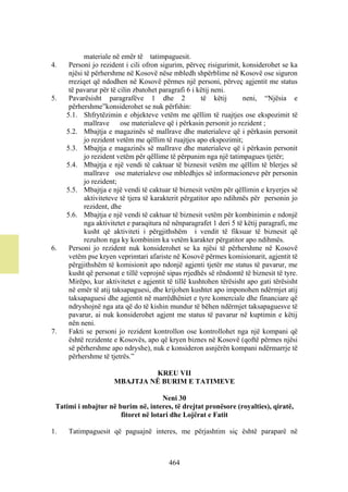 materiale në emër të tatimpaguesit.
4.    Personi jo rezident i cili ofron sigurim, përveç risigurimit, konsiderohet se ka
      njësi të përhershme në Kosovë nëse mbledh shpërblime në Kosovë ose siguron
      rreziqet që ndodhen në Kosovë përmes një personi, përveç agjentit me status
      të pavarur për të cilin zbatohet paragrafi 6 i këtij neni.
5.    Pavarësisht paragrafëve 1 dhe 2                  të këtij      neni, “Njësia e
      përhershme”konsiderohet se nuk përfshin:
     5.1. Shfrytëzimin e objekteve vetëm me qëllim të ruajtjes ose ekspozimit të
            mallrave ose materialeve që i përkasin personit jo rezident ;
     5.2. Mbajtja e magazinës së mallrave dhe materialeve që i përkasin personit
            jo rezident vetëm me qëllim të ruajtjes apo ekspozimit;
     5.3. Mbajtja e magazinës së mallrave dhe materialeve që i përkasin personit
            jo rezident vetëm për qëllime të përpunim nga një tatimpagues tjetër;
     5.4. Mbajtja e një vendi të caktuar të biznesit vetëm me qëllim të blerjes së
            mallrave ose materialeve ose mbledhjes së informacioneve për personin
            jo rezident;
     5.5. Mbajtja e një vendi të caktuar të biznesit vetëm për qëllimin e kryerjes së
            aktiviteteve të tjera të karakterit përgatitor apo ndihmës për personin jo
            rezident, dhe
     5.6. Mbajtja e një vendi të caktuar të biznesit vetëm për kombinimin e ndonjë
            nga aktivitetet e paraqitura në nënparagrafet 1 deri 5 të këtij paragrafi, me
            kusht që aktiviteti i përgjithshëm i vendit të fiksuar të biznesit që
            rezulton nga ky kombinim ka vetëm karakter përgatitor apo ndihmës.
6.    Personi jo rezident nuk konsiderohet se ka njësi të përhershme në Kosovë
      vetëm pse kryen veprimtari afariste në Kosovë përmes komisionarit, agjentit të
      përgjithshëm të komisionit apo ndonjë agjenti tjetër me status të pavarur, me
      kusht që personat e tillë veprojnë sipas rrjedhës së rëndomtë të biznesit të tyre.
      Mirëpo, kur aktivitetet e agjentit të tillë kushtohen tërësisht apo gati tërësisht
      në emër të atij taksapaguesi, dhe krijohen kushtet apo imponohen ndërmjet atij
      taksapaguesi dhe agjentit në marrëdhëniet e tyre komerciale dhe financiare që
      ndryshojnë nga ata që do të kishin mundur të bëhen ndërmjet taksapaguesve të
      pavarur, ai nuk konsiderohet agjent me status të pavarur në kuptimin e këtij
      nën neni.
7.    Fakti se personi jo rezident kontrollon ose kontrollohet nga një kompani që
      është rezidente e Kosovës, apo që kryen biznes në Kosovë (qoftë përmes njësi
      së përhershme apo ndryshe), nuk e konsideron asnjërën kompani ndërmarrje të
      përhershme të tjetrës.”

                               KREU VII
                      MBAJTJA NË BURIM E TATIMEVE

                                     Neni 30
 Tatimi i mbajtur në burim në, interes, të drejtat pronësore (royalties), qiratë,
                      fitoret në lotari dhe Lojërat e Fatit

1.   Tatimpaguesit që paguajnë interes, me përjashtim siç është paraparë në



                                          464
 