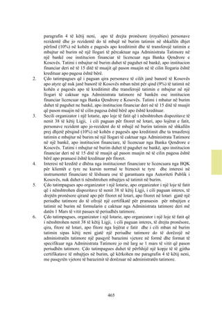 paragrafin 4 të këtij neni, apo të drejta pronësore (royalties) personave
     rezidentë dhe jo rezidentë do të mbajë në burim tatimin në shkallën dhjet
     përlind (10%) në kohën e pagesës apo kreditimit dhe të transferojë tatimin e
     mbajtur në burim në një llogari të përcaktuar nga Administrata Tatimore në
     një bankë ose institucion financiar të licencuar nga Banka Qendrore e
     Kosovës. Tatimi i mbajtur në burim duhet të paguhet në bankë, apo institucion
     financiar deri në të 15 ditë të muajit që pason muajin në të cilin llogaria është
     kredituar apo pagesa është bërë.
2.   Çdo tatimpagues që i paguan qira personave të cilët janë banorë të Kosovës
     apo atyre që nuk janë banorë të Kosovës mban nënt për qind (9%) të tatimit në
     kohën e pagesës apo të kreditimit dhe transferojë tatimin e mbajtur në një
     llogari të caktuar nga Administrata tatimore në bankën ose institucion
     financiar licencuar nga Banka Qendrore e Kosovës. Tatimi i mbatur në burim
     duhet të paguhet ne bankë, apo institucion financiar deri në të 15 ditë të muajit
     që pason muajin në të cilin pagesa është bërë apo është kredituar.
3.   Secili organizator i një lotarie, apo loje të fatit që i nënshtrohen dispozitave të
     nenit 38 të këtij Ligji, i cili paguan për fitoret në lotari, apo lojërat e fatit,
     personave rezident apo jo-rezident do të mbajë në burim tatimin në shkallën
     prej dhjetë përqind (10%) në kohën e pagesës apo kreditimit dhe ta trnasferoj
     tatimin e mbajtur në burim në një llogari të caktuar nga Administrata Tatimore
     në një bankë, apo institucion financiare, të licencuar nga Banka Qendrore e
     Kosovës. Tatimi i mbajtur në burim duhet të paguhet ne bankë, apo institucion
     financiar deri në të 15 ditë të muajit që pason muajin në të cilin pagesa është
     bërë apo pranuesi është kredituar për fitoret.
4.   Interesi në kreditë e dhëna nga institucionet financiare te licencuara nga BQK
     për klientët e tyre ne kursin normal te biznesit te tyre dhe interesi në
     instrumentet financiare të lëshuara ose të garantuara nga Autoriteti Publik i
     Kosovës, nuk duhet ti nënshtrohen mbajtjes së tatimit në burim.
5.   Çdo tatimpagues apo organizator i një lotarie, apo organizator i një loje të fatit
     që i nënshtrohen dispozitave të nenit 38 të këtij Ligji, i cili paguan interes, të
     drejtën pronësore qiranë apo për fitoret në lotari, apo fitoret në lotari gjatë një
     periudhe tatimore do të ofrojë një certifikatë për pranuesin për mbajtjen e
     tatimit në burim në formularin e caktuar nga Administrata tatimore deri më
     datën 1 Mars të vitit pasues të periudhës tatimore.
6.   Çdo tatimpagues, organizator i një lotarie, apo organizator i një loje të fatit që
     i nënshtrohen nenit 38 të këtij Ligji, i cili paguan interes, të drejta pronësore,
     qira, fitore në lotari, apo fitore nga lojërat e fatit dhe i cili mban në burim
     tatimin sipas këtij neni gjatë një periudhe tatimore do të dorëzojë në
     administratën tatimore një pasqyrë barazimi vjetore në formë dhe format të
     specifikuar nga Administrata Tatimore jo më larg se 1 mars të vitit që pason
     periudhën tatimore. Çdo tatimpagues duhet të përfshijë një kopje të të gjitha
     certifikatave të mbajtjes në burim, që kërkohen me paragrafin 4 të këtij neni,
     me pasqyrën vjetore të barazimit të dorëzuar në administratën tatimore.




                                         465
 