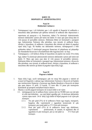 KREU IX
                       DISPOZITAT ADMINISTRATIVE

                                     Neni 34
                               Deklarimi i tatimeve

1.   Tatimpaguesi nga i cili kërkohet apo i cili zgjedh të llogarisë të ardhurën e
     tatueshme duke përshtatur për qëllime tatimore të ardhurat dhe shpenzimet e
     raportuara në pasqyrat e tij financiare, duhet t‟ia dorëzojë Administratës
     tatimore deklaratën vjetore për tatim më datën 31 mars apo para kësaj date të
     vitit pasues të periudhës tatimore. Deklarata bëhet në formularët e paraparë
     nga Administrata Tatimore dhe përmban, mes tjerash, të ardhurat bruto,
     zbritjet e lejueshme, të ardhurat e tatueshme dhe tatimin që duhet të paguhet
     sipas këtij Ligji. Së bashku me deklaratën tatimore, tatimpaguesit e tillë
     gjithashtu duhet t‟i dorëzojnë pasqyrat financiare të përpiluara në përputhje
     me Standardet Kosovare te Kontabilitetit dhe legjislacionin ne fuqi .
2.   Tatimpaguesi, i cili kërkon zbritje të lejueshme në pajtim me nenin 10 te këtij
     ligji, duhet t‟ia dorëzojë administratës tatimore deklaratën vjetore për tatim më
     datën 31 Mars apo para asaj date të vitit pasues të periudhës tatimore.
     Deklarata bëhet në formularët e paraparë nga Administrata tatimore e Kosovës
     dhe përmban, mes tjerash, të ardhurat bruto, zbritjet e lejueshme, të ardhurat e
     tatueshme dhe tatimin që duhet të paguhet sipas këtij Ligji.


                                      Neni 35
                                  Pagesat e tatimit

1.    Sipas këtij Ligji, secili tatimpagues çdo tre muaj bën pagesat e tatimit në
      avancë në llogarinë e caktuar nga Administrata Tatimore e Kosovës në bankën
      apo institucionin financiar e licencuar nga Banka Qendrore e Kosovës në datat
      apo para datave 15 prill, 15 korrik, 15 tetor dhe 15 janar për tremujorin
      kalendarik që paraprin menjëherë këtyre datave .
2.    Shuma e secilës pagesë tremujore në avancë është si në vijim:
     2.1. tatimpaguesit me të ardhura bruto vjetore deri ne 50.000 euro ose më pak
           të cilët nuk kërkohen ose nuk bëjnë zgjedhje për të dorëzuar deklaratën
           vjetore sipas nenit 34 të këtij Ligji duhet të bëjnë pagesat si në vijim për
           tremujor:
          2.1.1. Tre për qind (3%) të të ardhurave bruto nga tregtia, transporti,
                     bujqësia dhe veprimtaritë e ngjashme komerciale të çdo
                     tremujori, por jomë pakë se 37.5 Euro për tremujor.
          2.1.2. Pesë për qind (5%) të të ardhurave bruto nga shërbimet,
                     veprimtaritë        profesionale, të zanatit, të argëtimit dhe të
                     ngjashme të çdo tremujori, por jo më pakë se        37.5 Euro për
                     tremujor.



                                         468
 