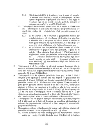 2.1.3.     Dhjetë për qind (10%) të të ardhurave neto të qirasë për tremujor
                     ( të ardhurat bruto të qirasë jo më pak se dhjetë përqind (10%) të
                     lejimeve të parapara në paragrafin 2 të nenit 9 të këtij ligji), të
                     zvogëluara nga cila do shumë e mbajtur gjatë atij tremujori në
                     pajtim me paragrafin 2 të nenit 30 të këtij Ligji;
     2.2. Tatimpaguesit me të ardhura vjetore bruto më të mëdha se 50.000 euro
            dhe tatimpaguesit të cilët duhet t‟i përpilojnë pasqyrat financiare apo
            ata të cilët zgjedhin t‟i     përpilojnë ato, bëjnë pagesat tremujore si në
            vijim:
           2.2.1. një të katërtën (1/4) e detyrimit të përgjithshëm tatimor për
                     periudhën tatimore në vijim bazuar në të ardhurën e tatueshme
                     të vlerësuar dhe të zvogëluar nga cilado shumë e mbajtur ne
                     burim gjatë tremujorit në pajtim me nenin 30 të këtij Ligji apo
                     nenin 40 të Ligjit mbi Tatimin në të Ardhurat Personale, apo
           2.2.2. për periudhën e dytë dhe periudhat vijuese tatimore për të cilat
                     tatimpaguesi bën pagesën sipas këtij paragrafi, së paku një të
                     katërtën (1/4) e njëqind e dhjetë përqind (110%) të detyrimit të
                     përgjithshëm tatimor për periudhën tatimore që vie menjëherë
                     pas         periudhës tatimore vijuese, të zvogëluar nga cilado
                     shumë e mbajtur ne burim gjatë            tremujorit në pajtim me
                     nenin 30 të këtij Ligji apo nenin 40 të Ligjit mbi Tatimin në të
                     Ardhurat Personale.
3.    Tatimpaguesi i cili ka zgjedhur te përgatisë pasqyrat financiare dhe te
      raportoje ne baza reale duhet të vazhdojë në atë bazë për vitin në cilin zgjedhja
      është bërë plus së paku tri periudha tatimore vijuese siç është paraparë në nën-
      paragrafin 3.2 të nenit 5 të këtij Ligji.
4.    Tatimpaguesi i cili ka tejkaluar qarkullimin bruto prej 50.000 € është i
      obliguar që të raportojë të ardhurat dhe bëjë pagesat në pajtueshmëri me
      paragrafin 2 të nenit 5 të këtij Ligji dhe nën-paragrafin 2.2 të këtij neni, për
      periudhën tatimore në të cilën bruto qarkullimi tejkalon 50.000 euro dhe se
      paku për tri periudha tatimore vijuese. Nëse pas kësaj kohe, tatimpaguesi
      dëshiron të kthehet ne raportimin e te ardhurave dhe te beje pagesat ne
      pajtueshmëri me nën-paragrafin 3.1 të nenit 5 të këtij Ligji dhe nën-paragrafin
      2.1. të këtij neni ai tatimpagues duhet te dorëzoje kërkesë ne ATK për
      shpjegim ne pajtueshmëri me nenin 10 te Ligjit mbi Administratën Tatimore
      dhe Procedurat para 1 Marsi te vitit ne te cilin është kërkuar ndryshimi.
5.    Tatimpaguesi i cili bën pagesën tremujore në avancë në pajtim nën-paragrafin
      2.2 të këtij neni, do te beje një deklarate me rregullime përfundimtare të
      tatimeve dhe paguan shumën e duhur më 31 Mars apo para 31 marsit të vitit
      pas periudhës tatimore.
6.    Shuma për rregullimin përfundimtar është shuma e përgjithshme e tatimit për
      periudhën tatimore e caktuar në përputhje me këtë Ligj, minus:
     6.1. Shumat e mbajtura ne burim dhe të paguara në Administratën Tatimore
            pajtim me nenin 30 të këtij Ligji dhe nenin 40 te Ligjit për të Ardhura



                                         469
 