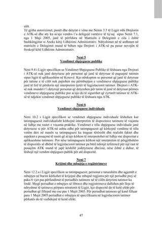 ulët.
Të gjitha autorizimet, punët dhe detyrat e vëna me Nenin 3.3 të Ligjit mbi Drejtorin
e ATK-së dhe aty ku ai/ajo vendos t’u delegojë vartësve të tij/saj sipas Nenit 7.1,
nga 1 Maji 2005, janë të përfshira në Matricën e Delegimit e cila i është
bashkëngjitur si Aneks këtij Udhëzimi Administrativ. Ndryshimet në të ardhmen në
matricën e Delegimit mund të bëhen nga Drejtori i ATK-së pa pasur nevojën të
freskojë këtë Udhëzim Administrativ.

                                      Neni 5
                            Vendimet shpjeguese publike

Neni 9.4 i Ligjit specifikon se Vendimet Shpjeguese Publike të lëshuara nga Drejtori
i ATK-së nuk janë detyruese për personat që janë të detyruar të paguajnë tatimin
sipas ligjit të aplikueshëm në Kosovë. Kjo nënkupton se personat që janë të detyruar
për tatime e të cilët nuk pajtohen me përmbajtjen e vendimeve shpjeguese publike
janë të lirë të përdorin një interpretim tjetër të legjislacionit tatimor. Drejtori i ATK-
së nuk mundet t’i detyrojë personat që detyrohen për tatim të jenë të detyruar përmes
vendimeve shpjeguese publike por ai/ajo do të sigurohet që zyrtarët tatimor të ATK-
së të ndjekin vendimet shpjeguese publike të lëshuara nga ATK.

                                      Neni 6
                          Vendimet shpjeguese individuale

Neni 10.2 i Ligjit specifikon se vendimet shpjeguese individuale lëshohen kur
tatimpaguesit individualisht kërkojnë interpretim të dispozitave tatimore të veçanta
në lidhje me rastet e veçanta praktike. Vendimet e tilla shpjeguese individuale janë
detyruese si për ATK-në ashtu edhe për tatimpaguesit që kërkojnë vendime të tilla
vetëm deri në masën sa tatimpaguesi ka treguar tërësisht dhe realisht faktet dhe
aspektet e posaçme të rastit që ai/ajo kërkon të interpretohet në lidhje me dispozitat e
aplikueshme tatimore. Por nëse tatimpaguesi kërkon një interpretim të përgjithshëm
të dispozitës së dhënë të legjislacionit tatimor pa bërë ndonjë referencë për një rast të
posaçëm ATK mund të japë këshillë jodetyruese dhe/ose, nëse është e duhur, të
lëshojë një vendim shpjegues publik për atë dispozitë.

                                     Neni 7
                        Krijimi dhe mbajtja e regjistrimeve

Neni 12.2.a i Ligjit specifikon se tatimpaguesit, personat e tatueshëm dhe agjentët e
mbajtjes në burim kërkohet të krijojnë dhe mbajnë regjistra për një periudhë prej së
paku 6 vjet pas përfundimit të periudhës tatimore në të cilën detyrimi tatimor ka
lindë. Meqë periudhat e mbajtjes së librave dhe regjistrimeve dallohen për lloje të
ndryshme të tatimeve përpara miratimit të Ligjit, kjo dispozitë do të ketë efekt për
periudhat që fillojnë me ose pas 1 Majit 2005. Për periudhat tatimore që kanë filluar
para 1 Majit 2005 periudhat e mbajtjes të specifikuara në legjislacionin tatimor
përkatës do të vazhdojnë të kenë efekt.



                                           47
 
